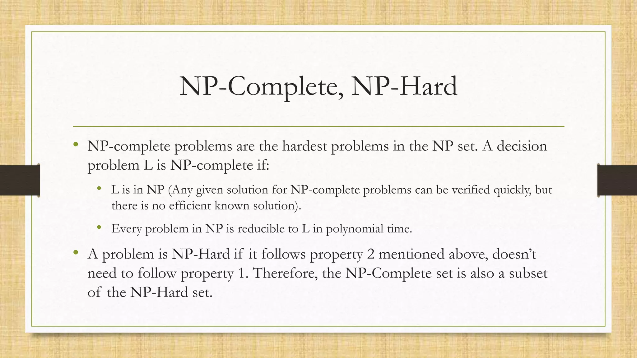 NP-Complete, NP-Hard
• NP-complete problems are the hardest problems in the NP set. A decision
problem L is NP-complete if:
• L is in NP (Any given solution for NP-complete problems can be verified quickly, but
there is no efficient known solution).
• Every problem in NP is reducible to L in polynomial time.
• A problem is NP-Hard if it follows property 2 mentioned above, doesn’t
need to follow property 1. Therefore, the NP-Complete set is also a subset
of the NP-Hard set.
 
