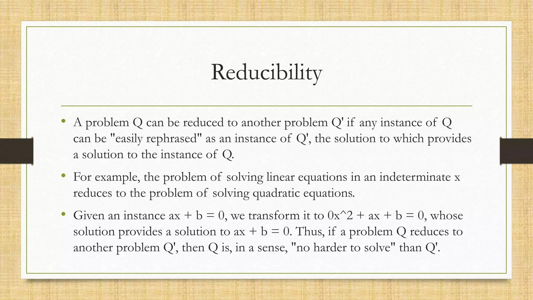 Reducibility
• A problem Q can be reduced to another problem Q′ if any instance of Q
can be "easily rephrased" as an instance of Q′, the solution to which provides
a solution to the instance of Q.
• For example, the problem of solving linear equations in an indeterminate x
reduces to the problem of solving quadratic equations.
• Given an instance ax + b = 0, we transform it to 0x^2 + ax + b = 0, whose
solution provides a solution to ax + b = 0. Thus, if a problem Q reduces to
another problem Q′, then Q is, in a sense, "no harder to solve" than Q′.
 
