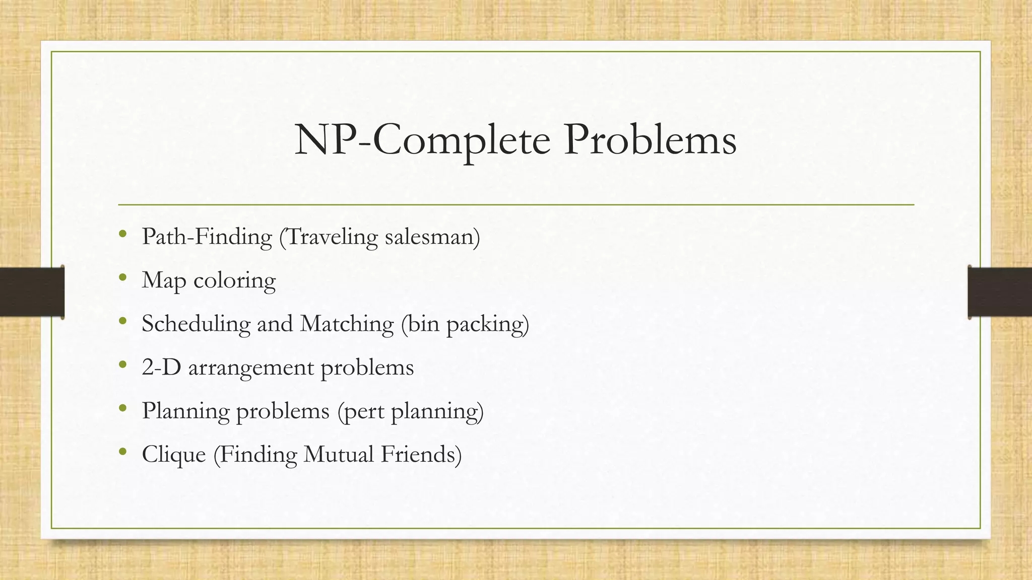 NP-Complete Problems
• Path-Finding (Traveling salesman)
• Map coloring
• Scheduling and Matching (bin packing)
• 2-D arrangement problems
• Planning problems (pert planning)
• Clique (Finding Mutual Friends)
 
