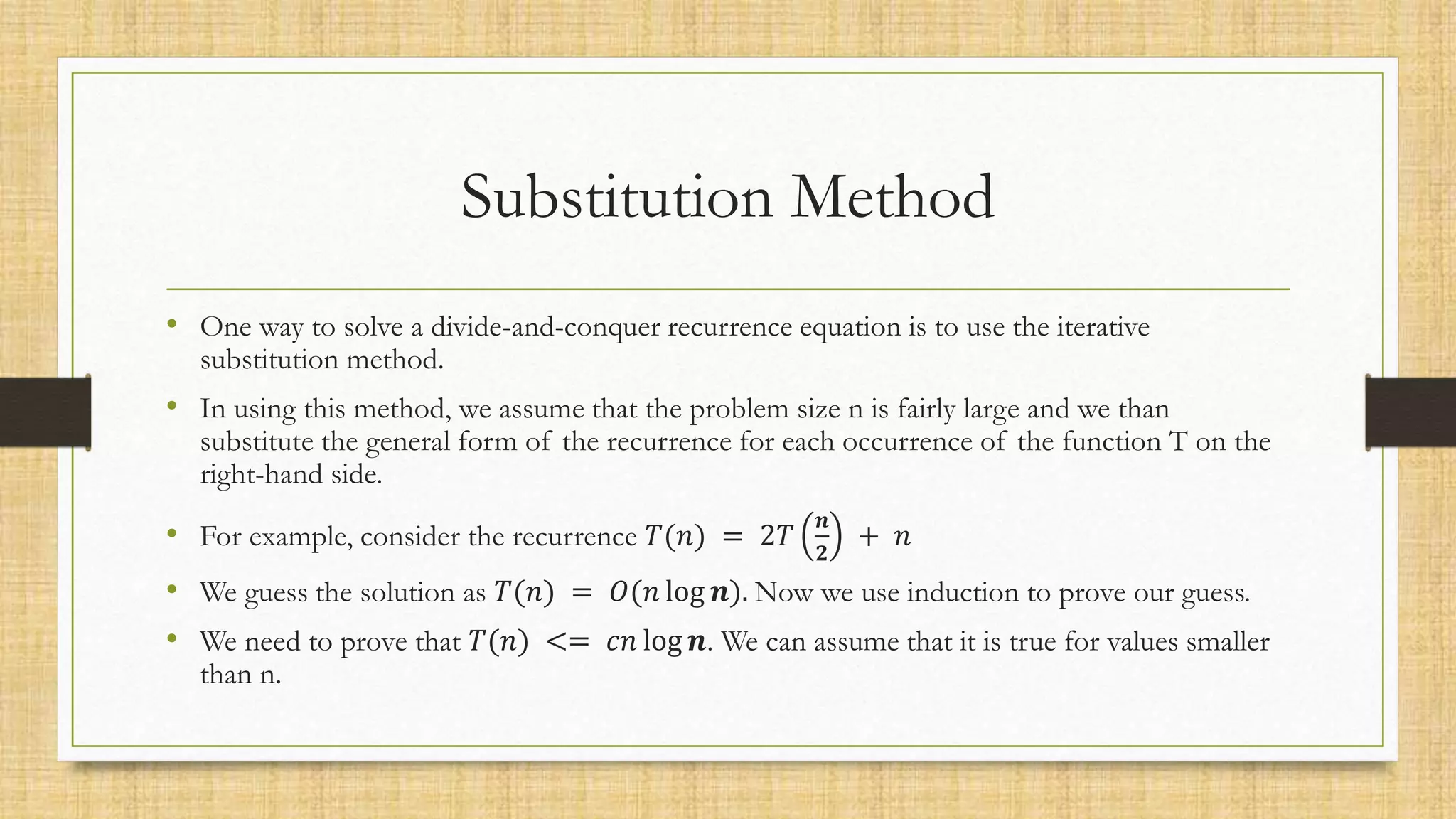 Substitution Method
• One way to solve a divide-and-conquer recurrence equation is to use the iterative
substitution method.
• In using this method, we assume that the problem size n is fairly large and we than
substitute the general form of the recurrence for each occurrence of the function T on the
right-hand side.
• For example, consider the recurrence 𝑇(𝑛) = 2𝑇
𝒏
𝟐
+ 𝑛
• We guess the solution as 𝑇(𝑛) = 𝑂(𝑛 log 𝒏). Now we use induction to prove our guess.
• We need to prove that 𝑇(𝑛) <= 𝑐𝑛 log 𝒏. We can assume that it is true for values smaller
than n.
 