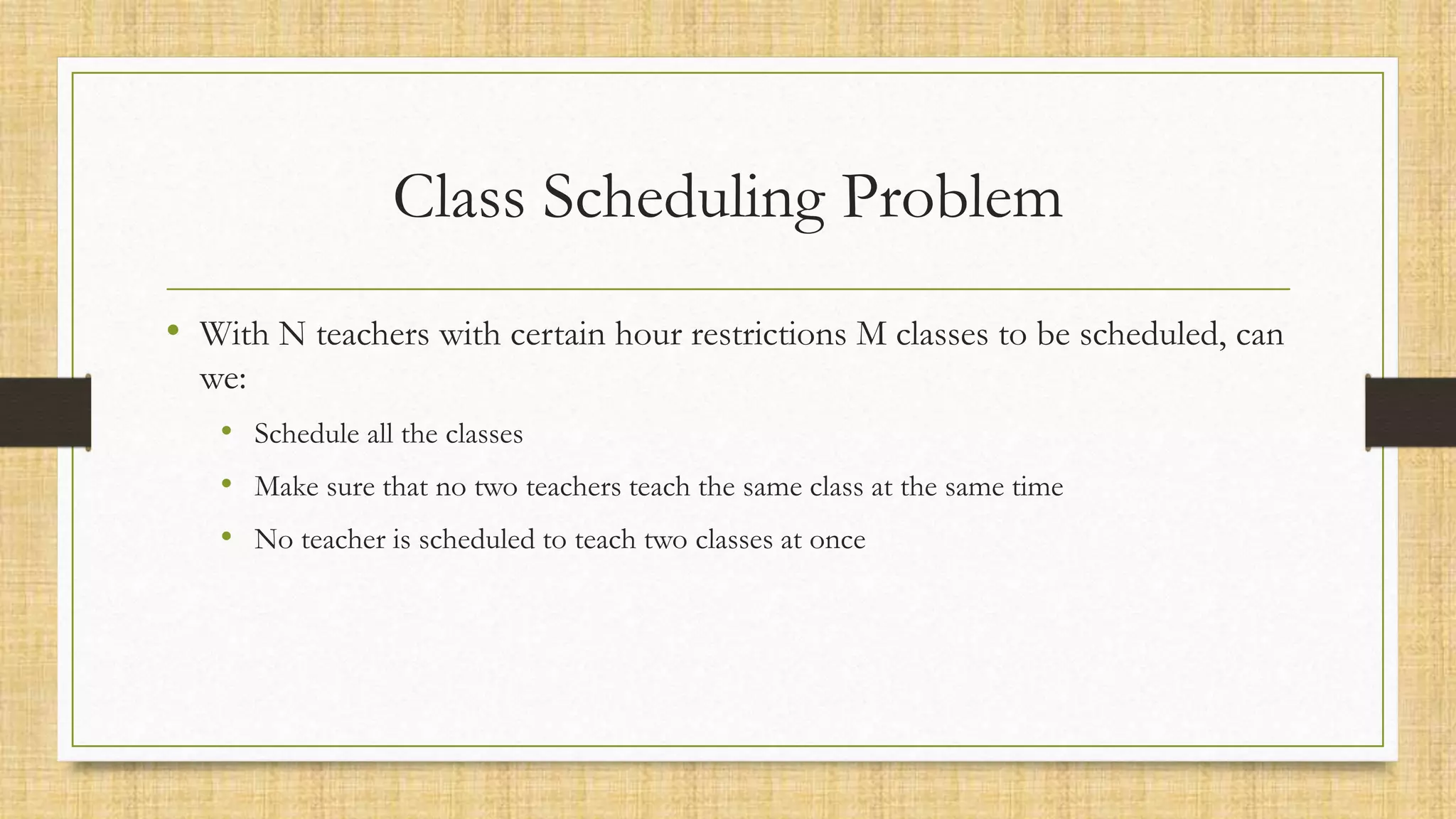 Class Scheduling Problem
• With N teachers with certain hour restrictions M classes to be scheduled, can
we:
• Schedule all the classes
• Make sure that no two teachers teach the same class at the same time
• No teacher is scheduled to teach two classes at once
 