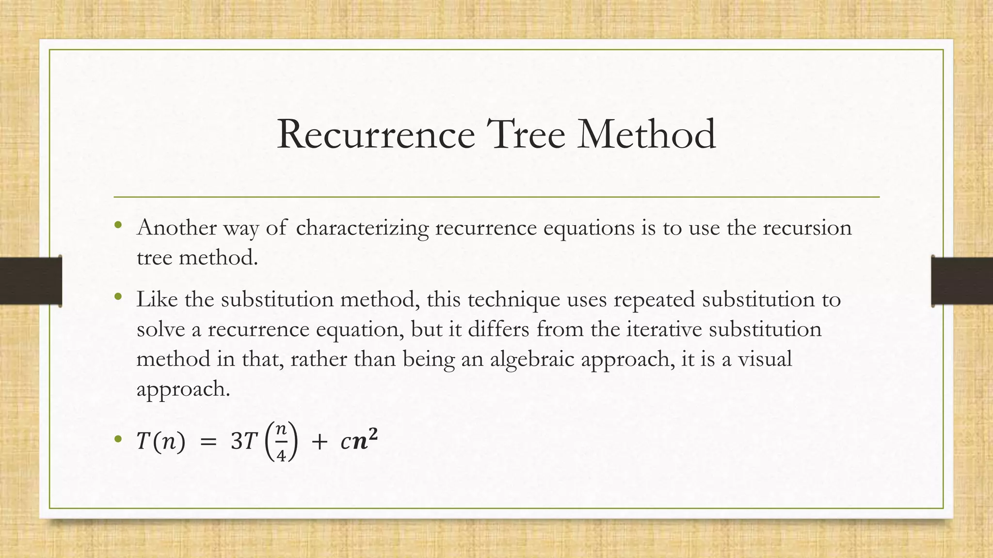 Recurrence Tree Method
• Another way of characterizing recurrence equations is to use the recursion
tree method.
• Like the substitution method, this technique uses repeated substitution to
solve a recurrence equation, but it differs from the iterative substitution
method in that, rather than being an algebraic approach, it is a visual
approach.
• 𝑇(𝑛) = 3𝑇
𝑛
4
+ 𝑐𝒏𝟐
 