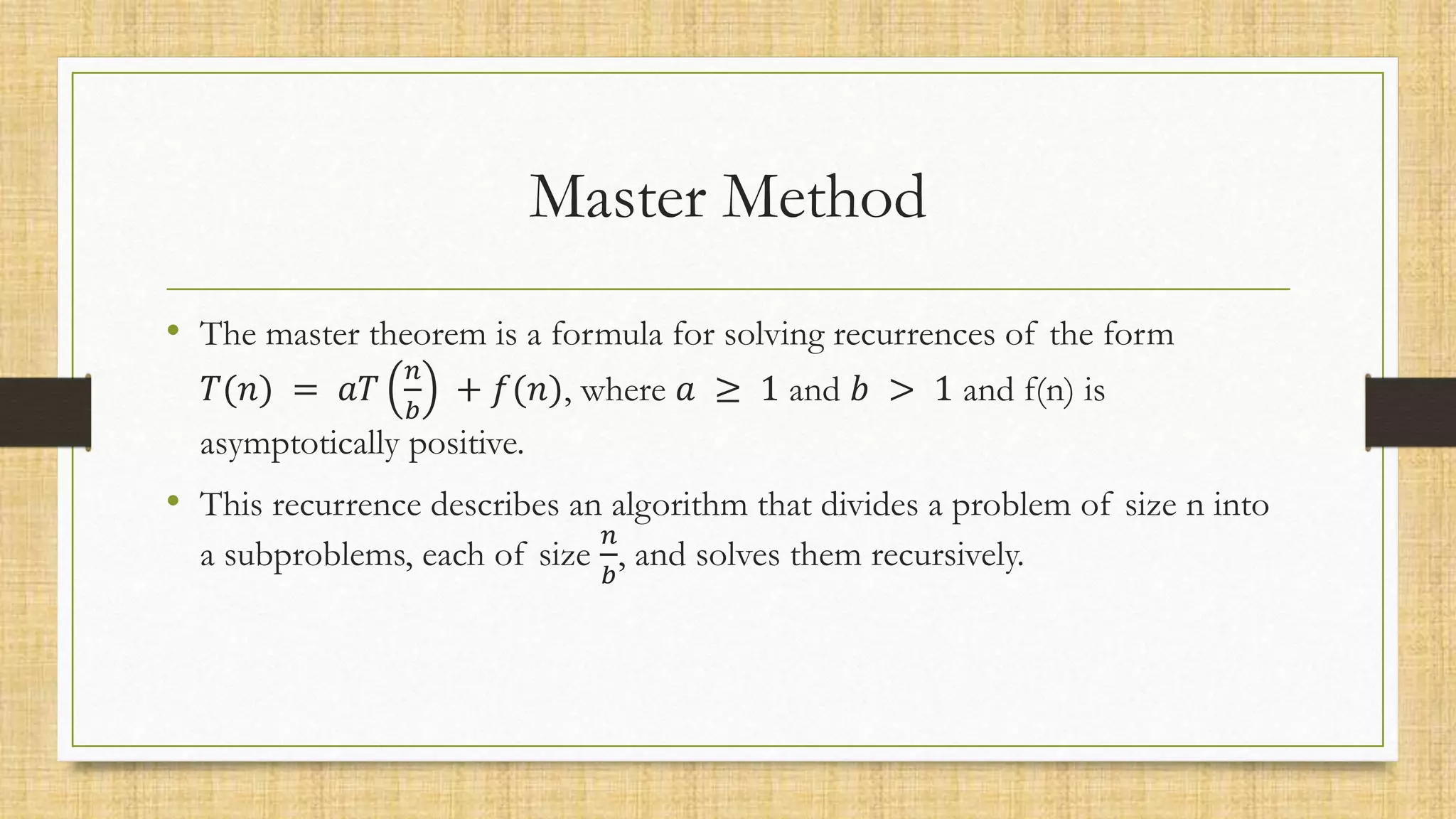 Master Method
• The master theorem is a formula for solving recurrences of the form
𝑇(𝑛) = 𝑎𝑇
𝑛
𝑏
+ 𝑓(𝑛), where 𝑎 ≥ 1 and 𝑏 > 1 and f(n) is
asymptotically positive.
• This recurrence describes an algorithm that divides a problem of size n into
a subproblems, each of size
𝑛
𝑏
, and solves them recursively.
 