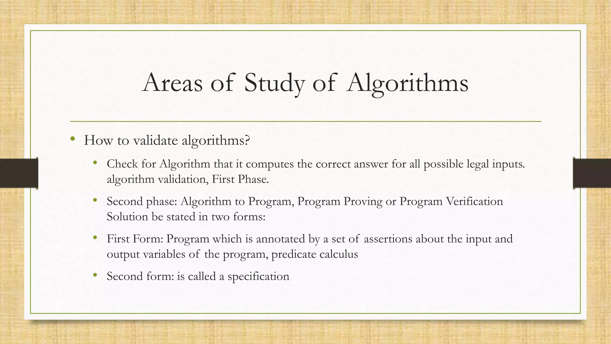 Areas of Study of Algorithms
• How to validate algorithms?
• Check for Algorithm that it computes the correct answer for all possible legal inputs.
algorithm validation, First Phase.
• Second phase: Algorithm to Program, Program Proving or Program Verification
Solution be stated in two forms:
• First Form: Program which is annotated by a set of assertions about the input and
output variables of the program, predicate calculus
• Second form: is called a specification
 