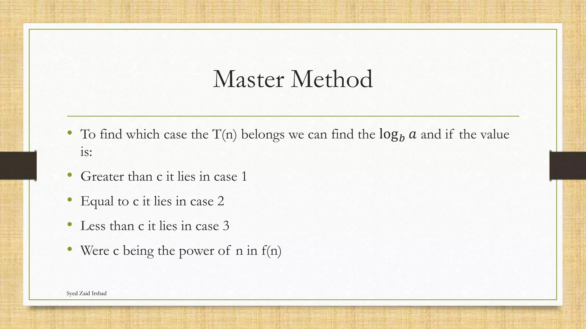 Master Method
• To find which case the T(n) belongs we can find the log𝑏 𝑎 and if the value
is:
• Greater than c it lies in case 1
• Equal to c it lies in case 2
• Less than c it lies in case 3
• Were c being the power of n in f(n)
Syed Zaid Irshad
 
