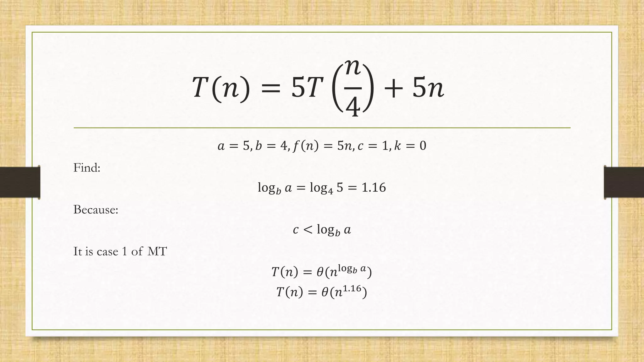 𝑇(𝑛) = 5𝑇
𝑛
4
+ 5𝑛
𝑎 = 5, 𝑏 = 4, 𝑓 𝑛 = 5𝑛, 𝑐 = 1, 𝑘 = 0
Find:
log𝑏 𝑎 = log4 5 = 1.16
Because:
𝑐 < log𝑏 𝑎
It is case 1 of MT
𝑇 𝑛 = 𝜃(𝑛log𝑏 𝑎)
𝑇 𝑛 = 𝜃(𝑛1.16
)
 