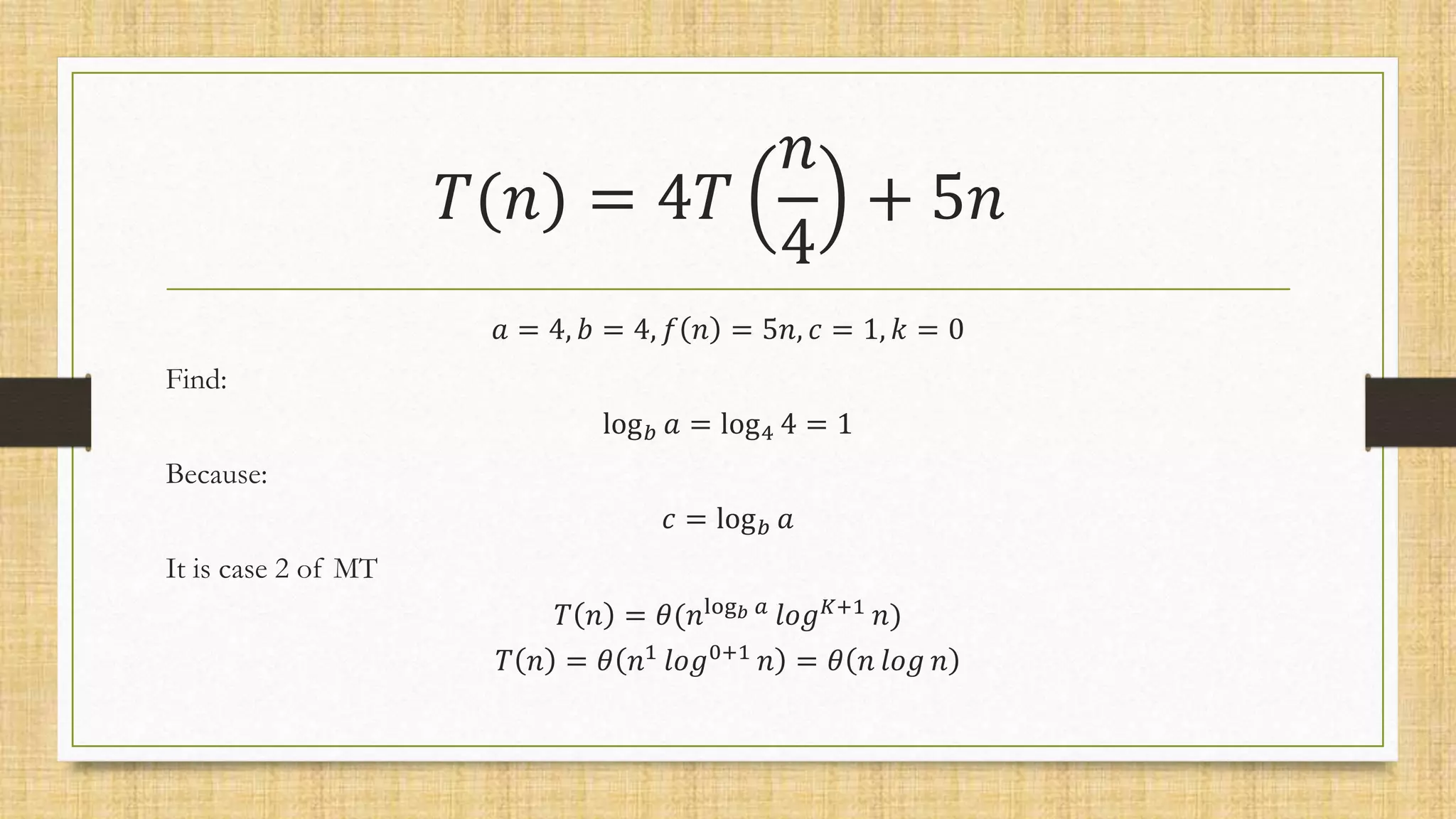 𝑇(𝑛) = 4𝑇
𝑛
4
+ 5𝑛
𝑎 = 4, 𝑏 = 4, 𝑓 𝑛 = 5𝑛, 𝑐 = 1, 𝑘 = 0
Find:
log𝑏 𝑎 = log4 4 = 1
Because:
𝑐 = log𝑏 𝑎
It is case 2 of MT
𝑇 𝑛 = 𝜃(𝑛log𝑏 𝑎 𝑙𝑜𝑔𝐾+1 𝑛)
𝑇 𝑛 = 𝜃 𝑛1
𝑙𝑜𝑔0+1
𝑛 = 𝜃 𝑛 𝑙𝑜𝑔 𝑛
 