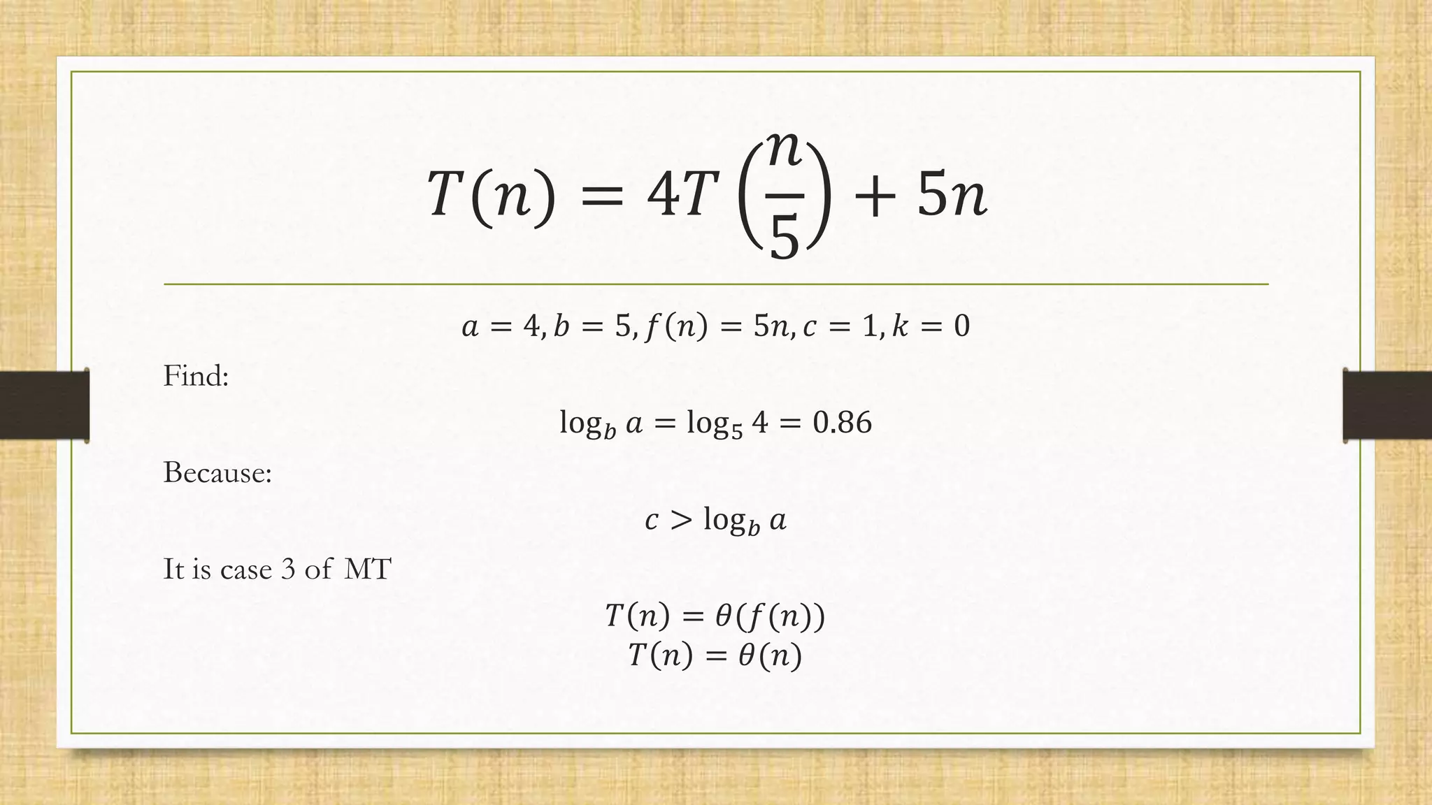 𝑇(𝑛) = 4𝑇
𝑛
5
+ 5𝑛
𝑎 = 4, 𝑏 = 5, 𝑓 𝑛 = 5𝑛, 𝑐 = 1, 𝑘 = 0
Find:
log𝑏 𝑎 = log5 4 = 0.86
Because:
𝑐 > log𝑏 𝑎
It is case 3 of MT
𝑇 𝑛 = 𝜃(𝑓(𝑛))
𝑇 𝑛 = 𝜃(𝑛)
 