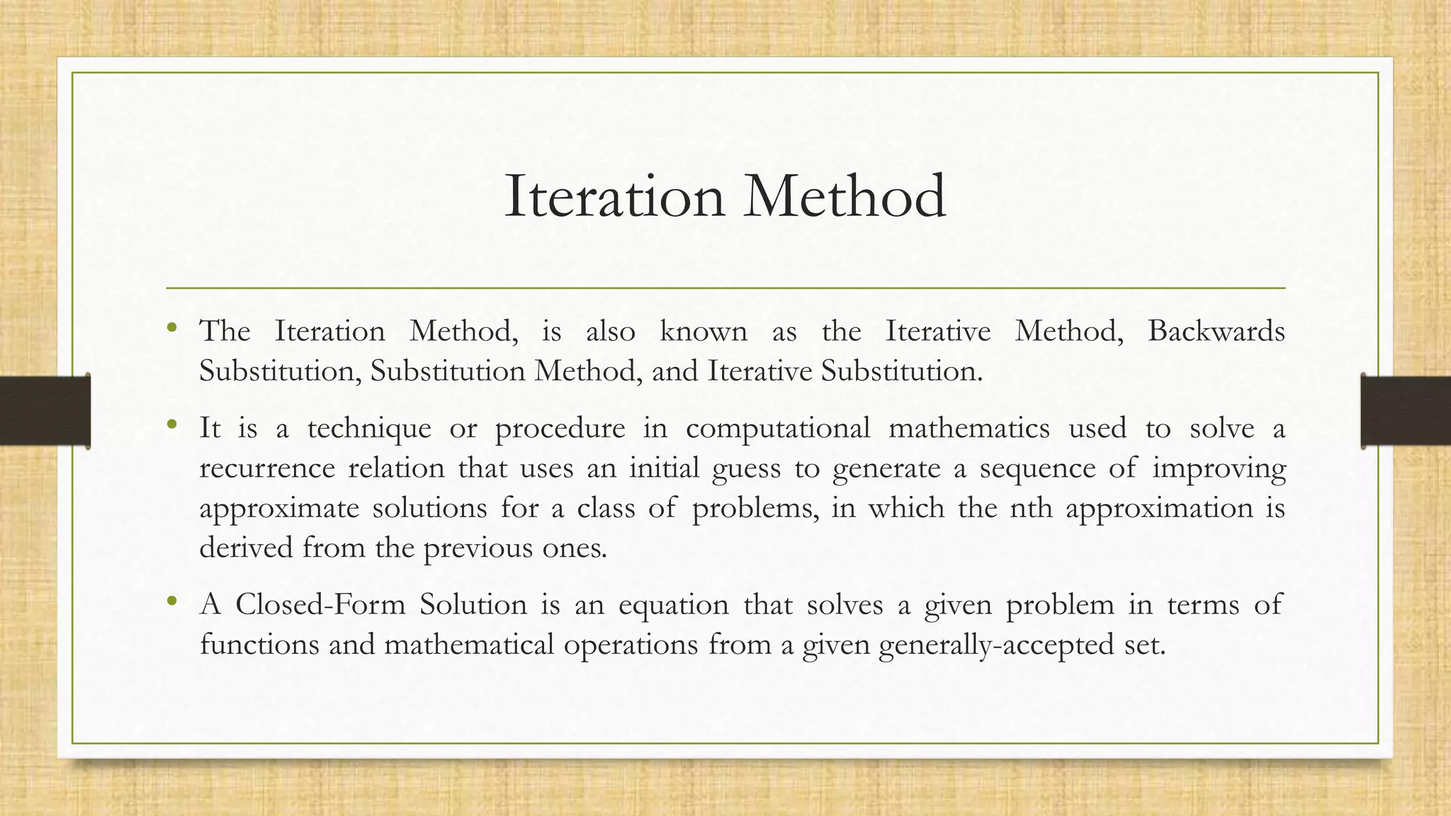 Iteration Method
• The Iteration Method, is also known as the Iterative Method, Backwards
Substitution, Substitution Method, and Iterative Substitution.
• It is a technique or procedure in computational mathematics used to solve a
recurrence relation that uses an initial guess to generate a sequence of improving
approximate solutions for a class of problems, in which the nth approximation is
derived from the previous ones.
• A Closed-Form Solution is an equation that solves a given problem in terms of
functions and mathematical operations from a given generally-accepted set.
 