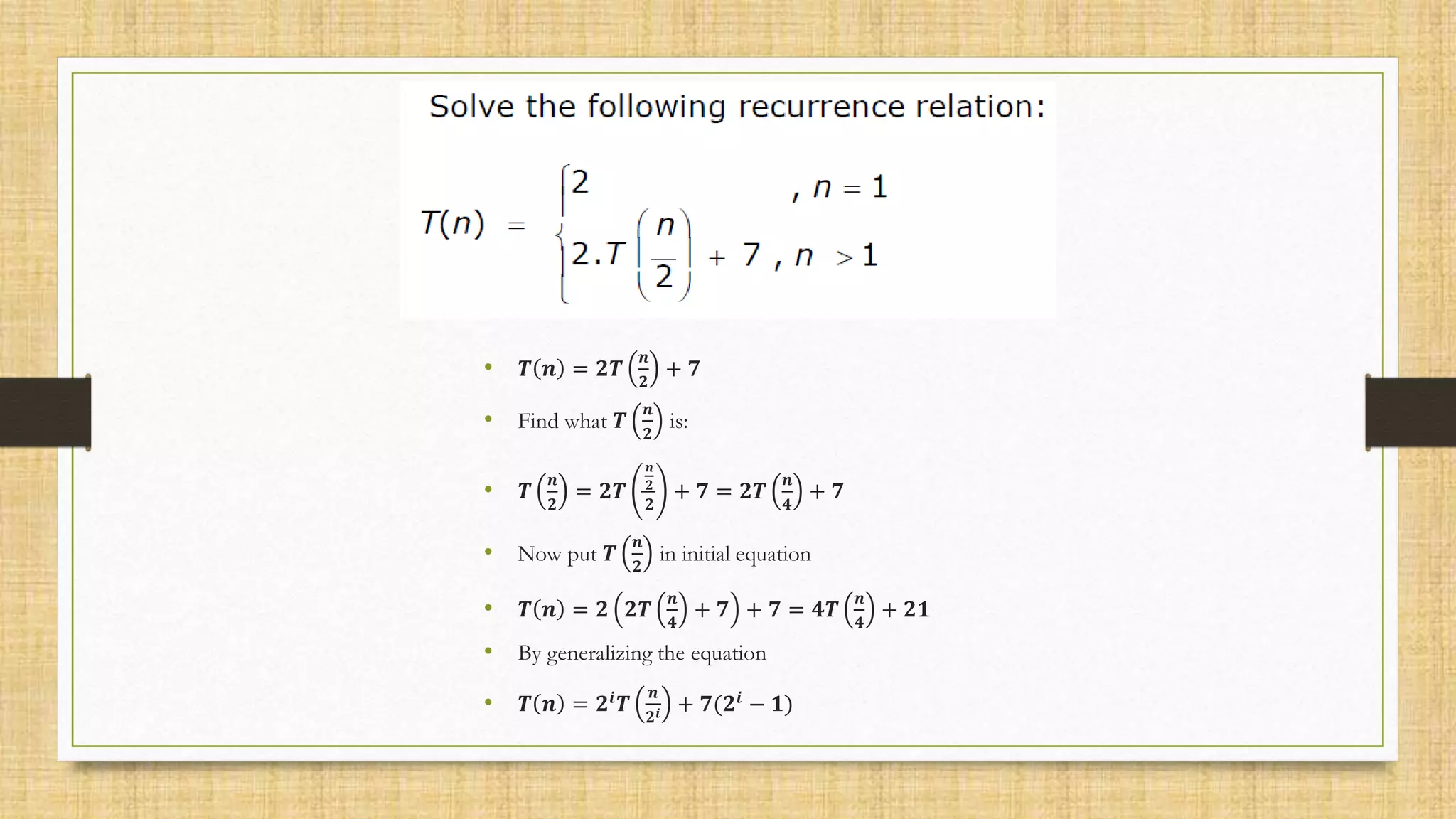 • 𝑻 𝒏 = 𝟐𝑻
𝒏
𝟐
+ 𝟕
• Find what 𝑻
𝒏
𝟐
is:
• 𝑻
𝒏
𝟐
= 𝟐𝑻
𝒏
𝟐
𝟐
+ 𝟕 = 𝟐𝑻
𝒏
𝟒
+ 𝟕
• Now put 𝑻
𝒏
𝟐
in initial equation
• 𝑻 𝒏 = 𝟐 𝟐𝑻
𝒏
𝟒
+ 𝟕 + 𝟕 = 𝟒𝑻
𝒏
𝟒
+ 𝟐𝟏
• By generalizing the equation
• 𝑻 𝒏 = 𝟐𝒊
𝑻
𝒏
𝟐𝒊 + 𝟕(𝟐𝒊
− 𝟏)
 
