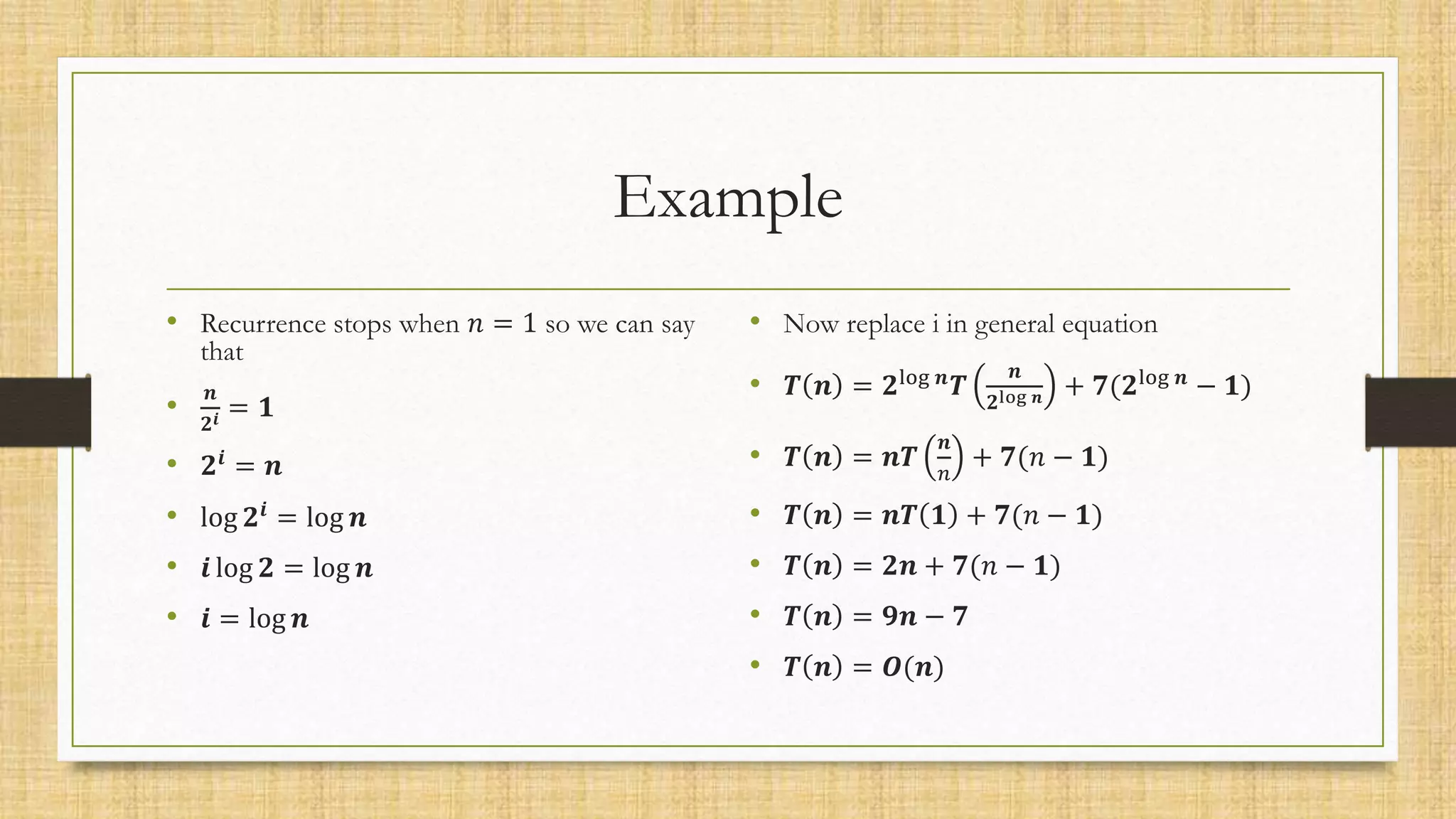 Example
• Recurrence stops when 𝑛 = 1 so we can say
that
•
𝒏
𝟐𝒊 = 𝟏
• 𝟐𝒊
= 𝒏
• log 𝟐𝒊
= log 𝒏
• 𝒊 log 𝟐 = log 𝒏
• 𝒊 = log 𝒏
• Now replace i in general equation
• 𝑻 𝒏 = 𝟐log 𝒏
𝑻
𝒏
𝟐log 𝒏 + 𝟕(𝟐log 𝒏
− 𝟏)
• 𝑻 𝒏 = 𝒏𝑻
𝒏
𝑛
+ 𝟕(𝑛 − 𝟏)
• 𝑻 𝒏 = 𝒏𝑻 𝟏 + 𝟕(𝑛 − 𝟏)
• 𝑻 𝒏 = 𝟐𝒏 + 𝟕(𝑛 − 𝟏)
• 𝑻 𝒏 = 𝟗𝒏 − 𝟕
• 𝑻 𝒏 = 𝑶(𝒏)
 