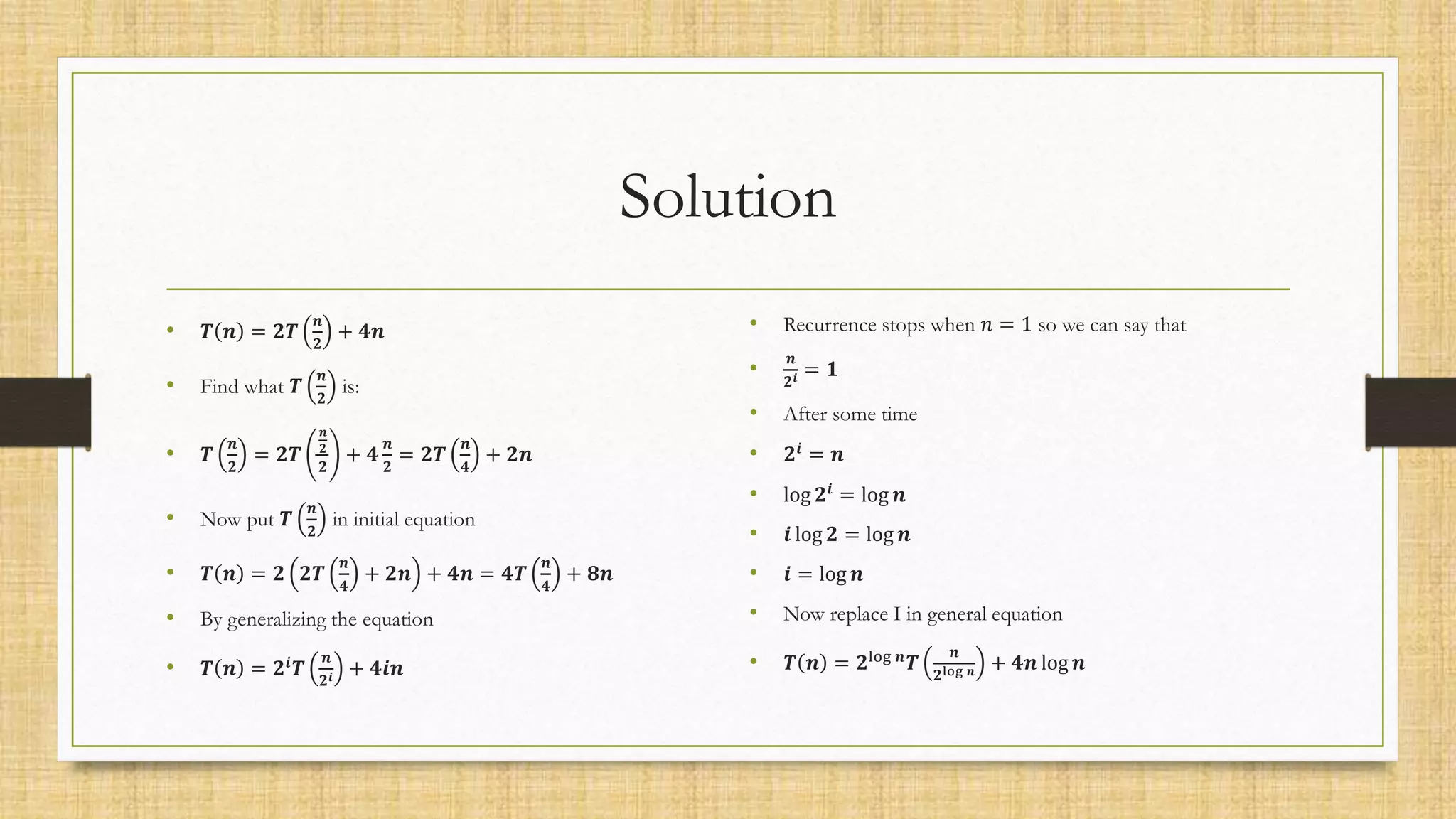 Solution
• 𝑻 𝒏 = 𝟐𝑻
𝒏
𝟐
+ 𝟒𝒏
• Find what 𝑻
𝒏
𝟐
is:
• 𝑻
𝒏
𝟐
= 𝟐𝑻
𝒏
𝟐
𝟐
+ 𝟒
𝒏
𝟐
= 𝟐𝑻
𝒏
𝟒
+ 𝟐𝒏
• Now put 𝑻
𝒏
𝟐
in initial equation
• 𝑻 𝒏 = 𝟐 𝟐𝑻
𝒏
𝟒
+ 𝟐𝒏 + 𝟒𝒏 = 𝟒𝑻
𝒏
𝟒
+ 𝟖𝒏
• By generalizing the equation
• 𝑻 𝒏 = 𝟐𝒊
𝑻
𝒏
𝟐𝒊 + 𝟒𝒊𝒏
• Recurrence stops when 𝑛 = 1 so we can say that
•
𝒏
𝟐𝒊 = 𝟏
• After some time
• 𝟐𝒊
= 𝒏
• log 𝟐𝒊
= log 𝒏
• 𝒊 log 𝟐 = log 𝒏
• 𝒊 = log 𝒏
• Now replace I in general equation
• 𝑻 𝒏 = 𝟐log 𝒏
𝑻
𝒏
𝟐log 𝒏 + 𝟒𝒏 log 𝒏
 