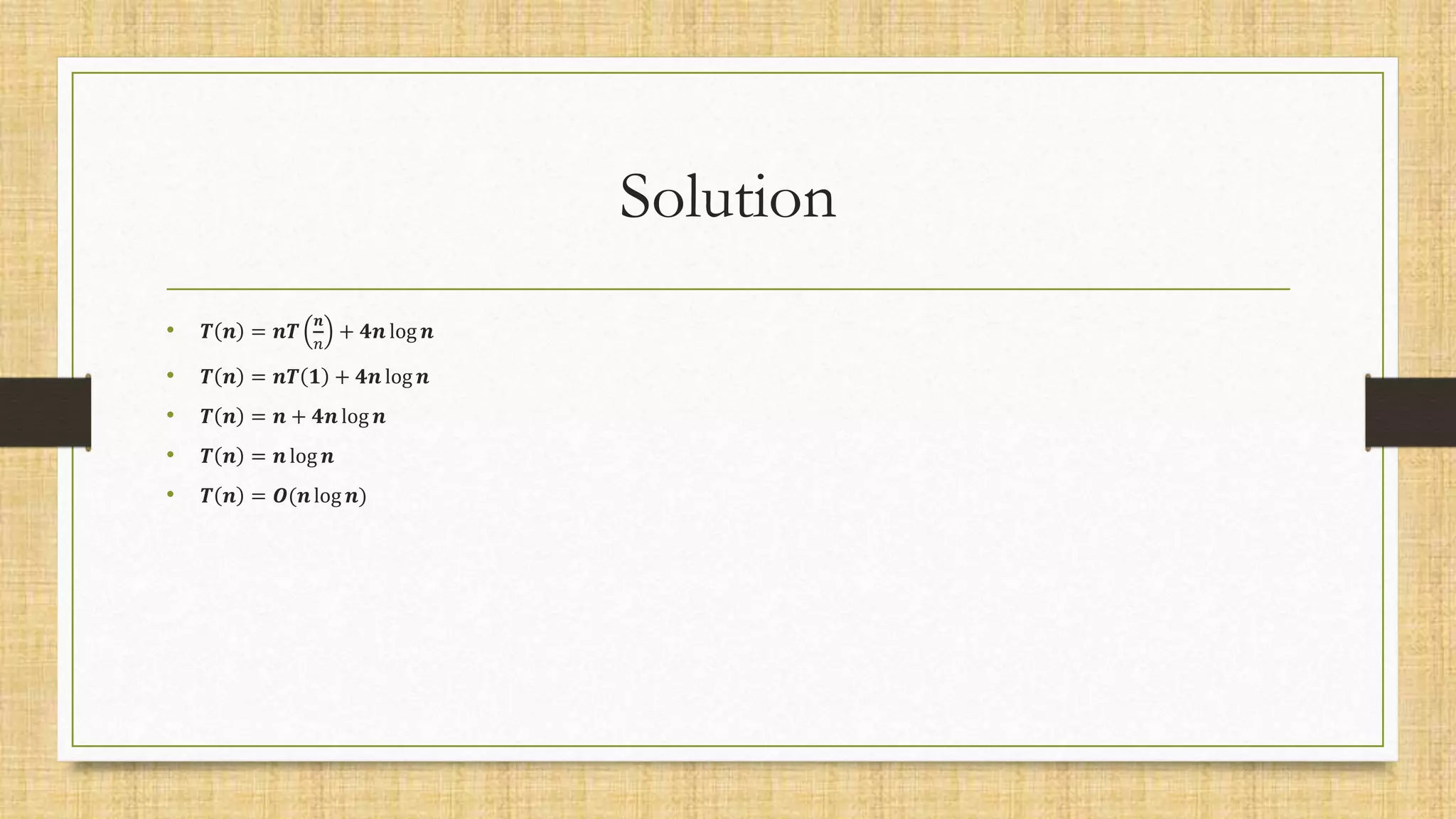 Solution
• 𝑻 𝒏 = 𝒏𝑻
𝒏
𝑛
+ 𝟒𝒏 log 𝒏
• 𝑻 𝒏 = 𝒏𝑻 𝟏 + 𝟒𝒏 log 𝒏
• 𝑻 𝒏 = 𝒏 + 𝟒𝒏 log 𝒏
• 𝑻 𝒏 = 𝒏 log 𝒏
• 𝑻 𝒏 = 𝑶(𝒏log 𝒏)
 