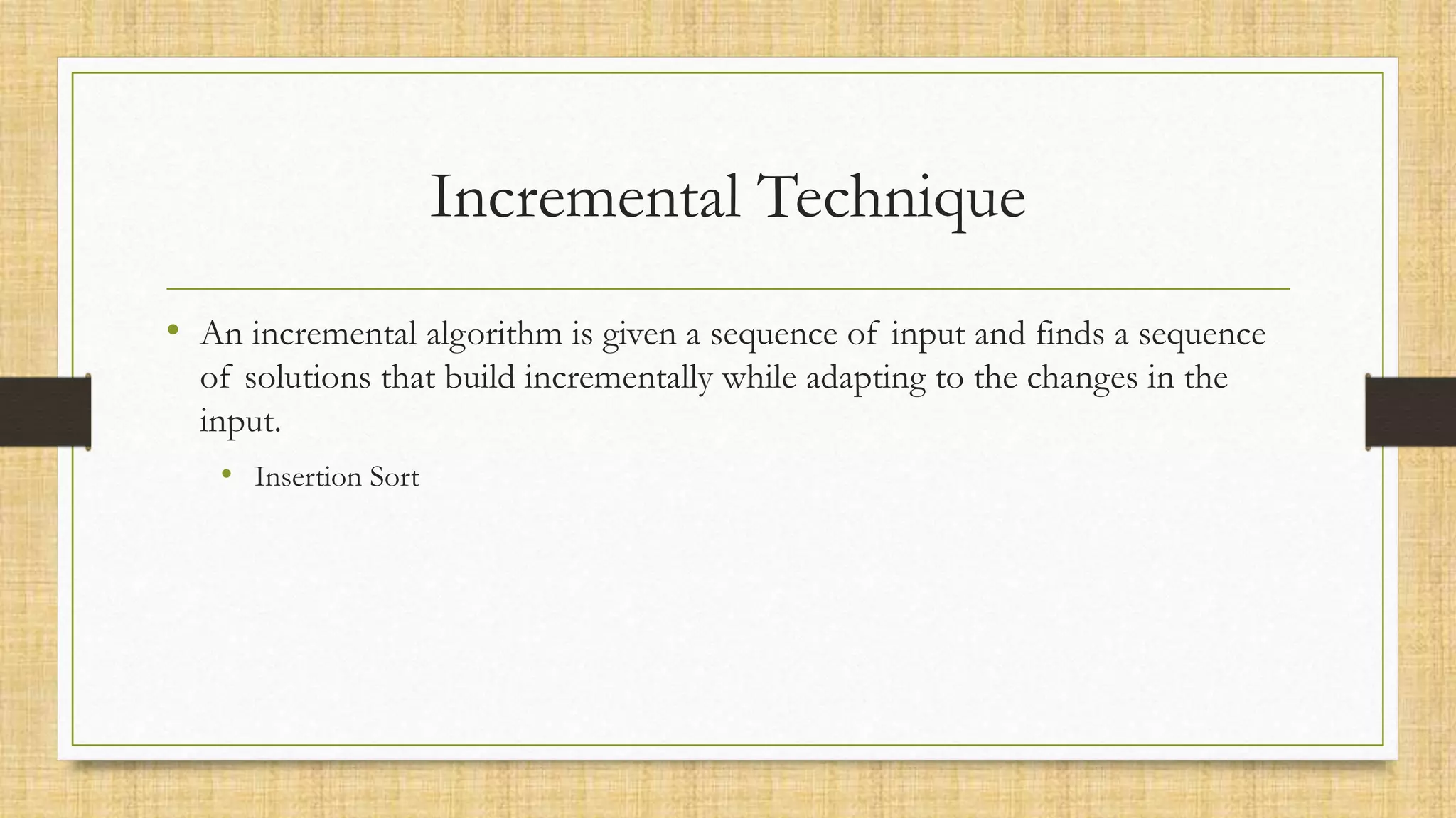 Incremental Technique
• An incremental algorithm is given a sequence of input and finds a sequence
of solutions that build incrementally while adapting to the changes in the
input.
• Insertion Sort
 