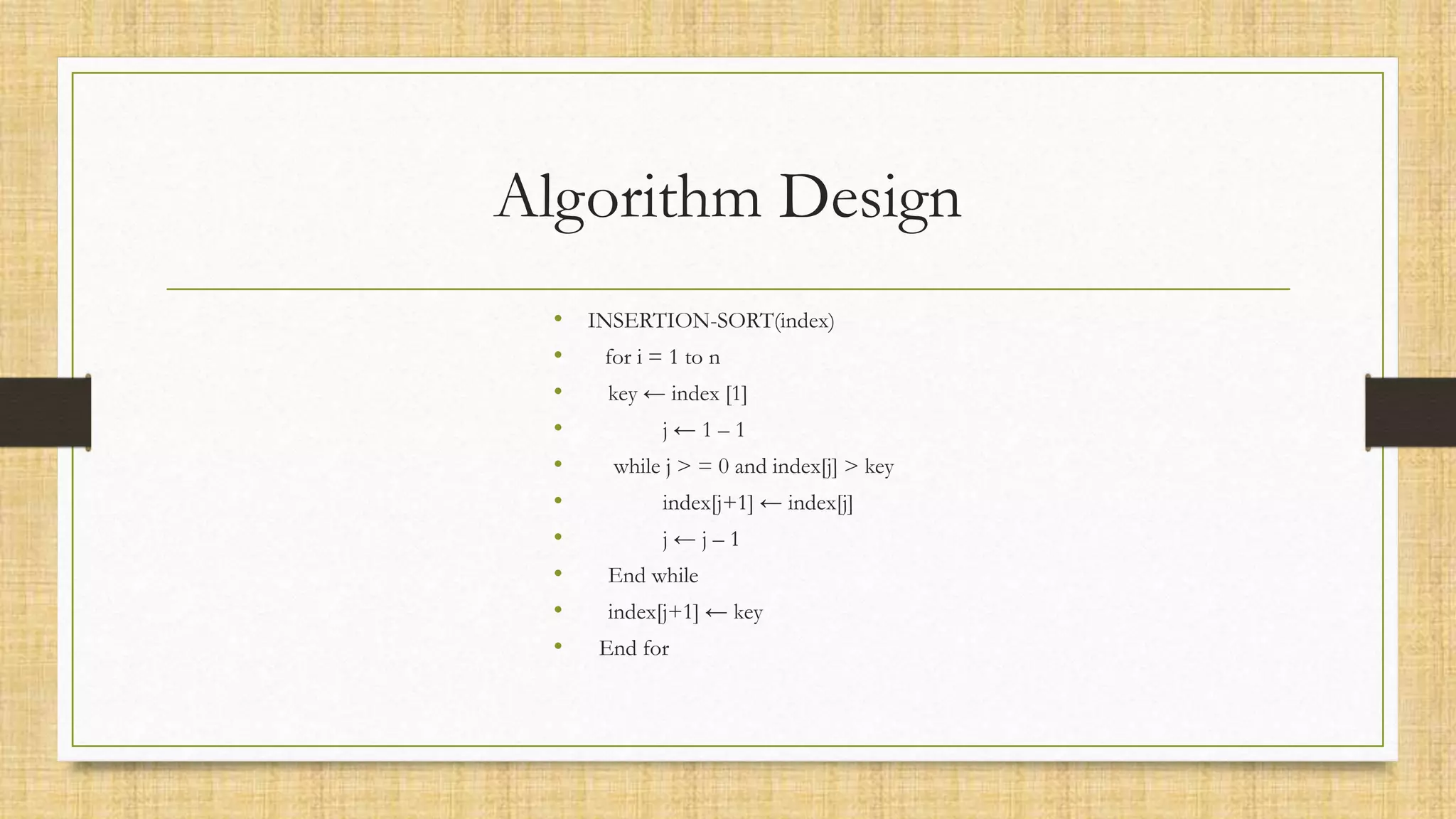 Algorithm Design
• INSERTION-SORT(index)
• for i = 1 to n
• key ← index [1]
• j ← 1 – 1
• while j > = 0 and index[j] > key
• index[j+1] ← index[j]
• j ← j – 1
• End while
• index[j+1] ← key
• End for
 