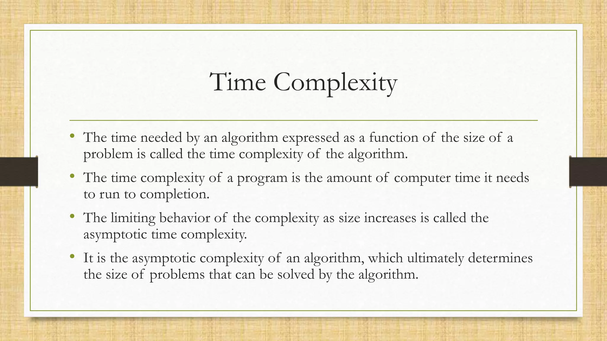 Time Complexity
• The time needed by an algorithm expressed as a function of the size of a
problem is called the time complexity of the algorithm.
• The time complexity of a program is the amount of computer time it needs
to run to completion.
• The limiting behavior of the complexity as size increases is called the
asymptotic time complexity.
• It is the asymptotic complexity of an algorithm, which ultimately determines
the size of problems that can be solved by the algorithm.
 