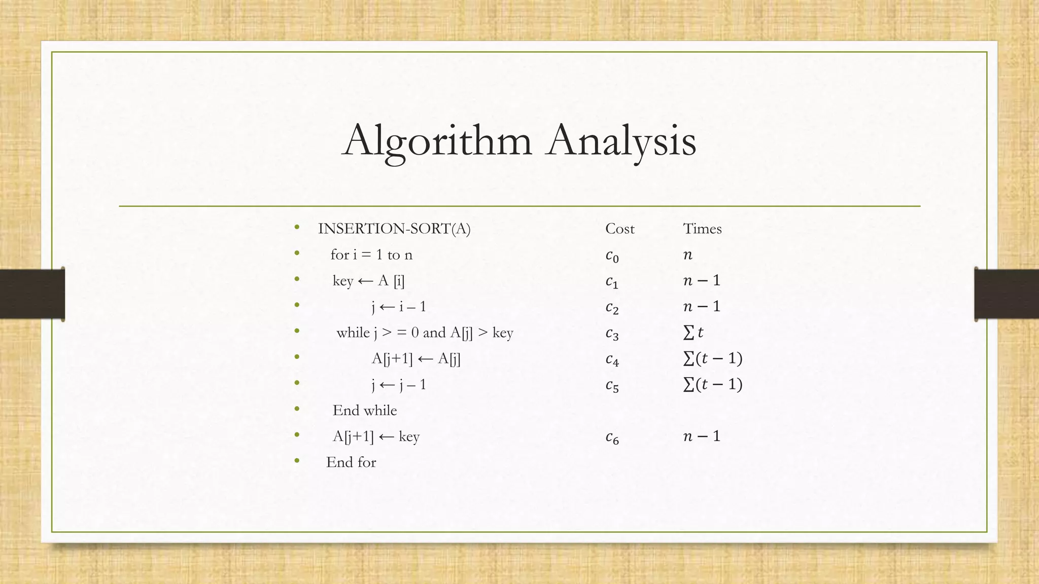 Algorithm Analysis
• INSERTION-SORT(A) Cost Times
• for i = 1 to n 𝑐0 𝑛
• key ← A [i] 𝑐1 𝑛 − 1
• j ← i – 1 𝑐2 𝑛 − 1
• while j > = 0 and A[j] > key 𝑐3 𝑡
• A[j+1] ← A[j] 𝑐4 (𝑡 − 1)
• j ← j – 1 𝑐5 (𝑡 − 1)
• End while
• A[j+1] ← key 𝑐6 𝑛 − 1
• End for
 