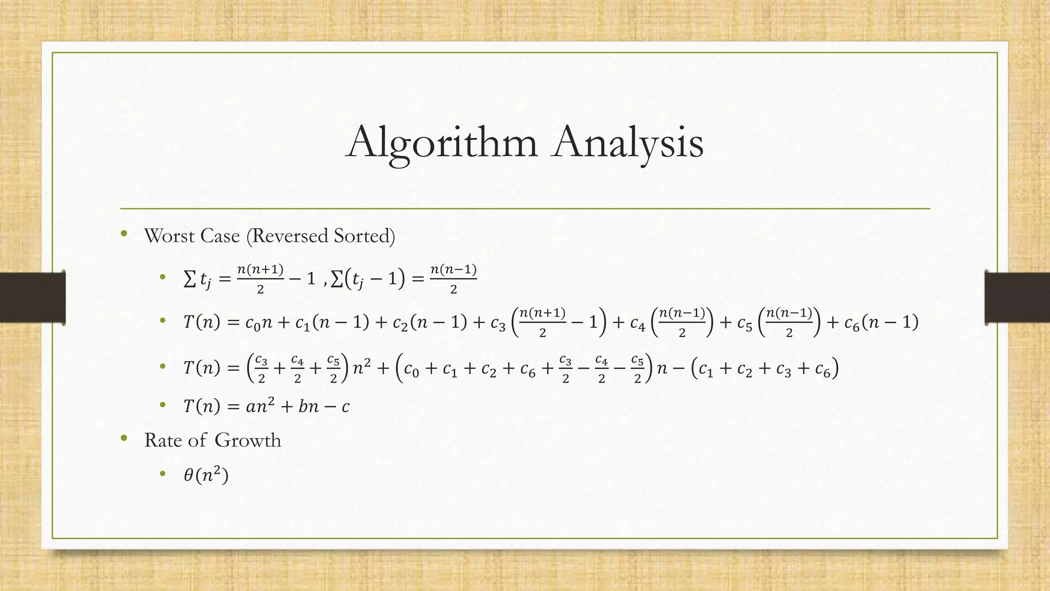 Algorithm Analysis
• Worst Case (Reversed Sorted)
• 𝑡𝑗 =
𝑛(𝑛+1)
2
− 1 , 𝑡𝑗 − 1 =
𝑛(𝑛−1)
2
• 𝑇 𝑛 = 𝑐0𝑛 + 𝑐1 𝑛 − 1 + 𝑐2 𝑛 − 1 + 𝑐3
𝑛(𝑛+1)
2
− 1 + 𝑐4
𝑛(𝑛−1)
2
+ 𝑐5
𝑛(𝑛−1)
2
+ 𝑐6 𝑛 − 1
• 𝑇 𝑛 =
𝑐3
2
+
𝑐4
2
+
𝑐5
2
𝑛2
+ 𝑐0 + 𝑐1 + 𝑐2 + 𝑐6 +
𝑐3
2
−
𝑐4
2
−
𝑐5
2
𝑛 − 𝑐1 + 𝑐2 + 𝑐3 + 𝑐6
• 𝑇 𝑛 = 𝑎𝑛2
+ 𝑏𝑛 − 𝑐
• Rate of Growth
• 𝜃(𝑛2
)
 
