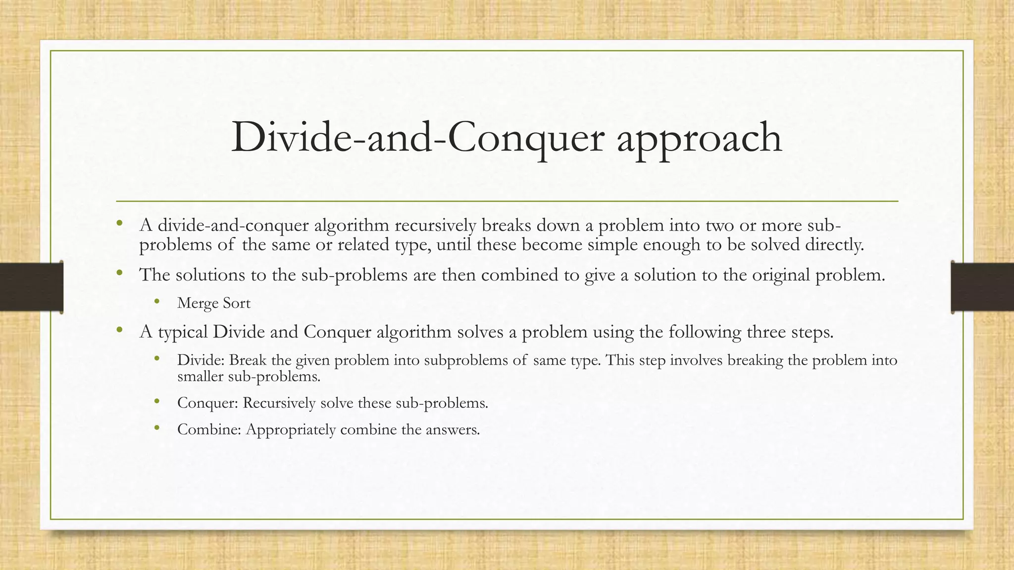 Divide-and-Conquer approach
• A divide-and-conquer algorithm recursively breaks down a problem into two or more sub-
problems of the same or related type, until these become simple enough to be solved directly.
• The solutions to the sub-problems are then combined to give a solution to the original problem.
• Merge Sort
• A typical Divide and Conquer algorithm solves a problem using the following three steps.
• Divide: Break the given problem into subproblems of same type. This step involves breaking the problem into
smaller sub-problems.
• Conquer: Recursively solve these sub-problems.
• Combine: Appropriately combine the answers.
 