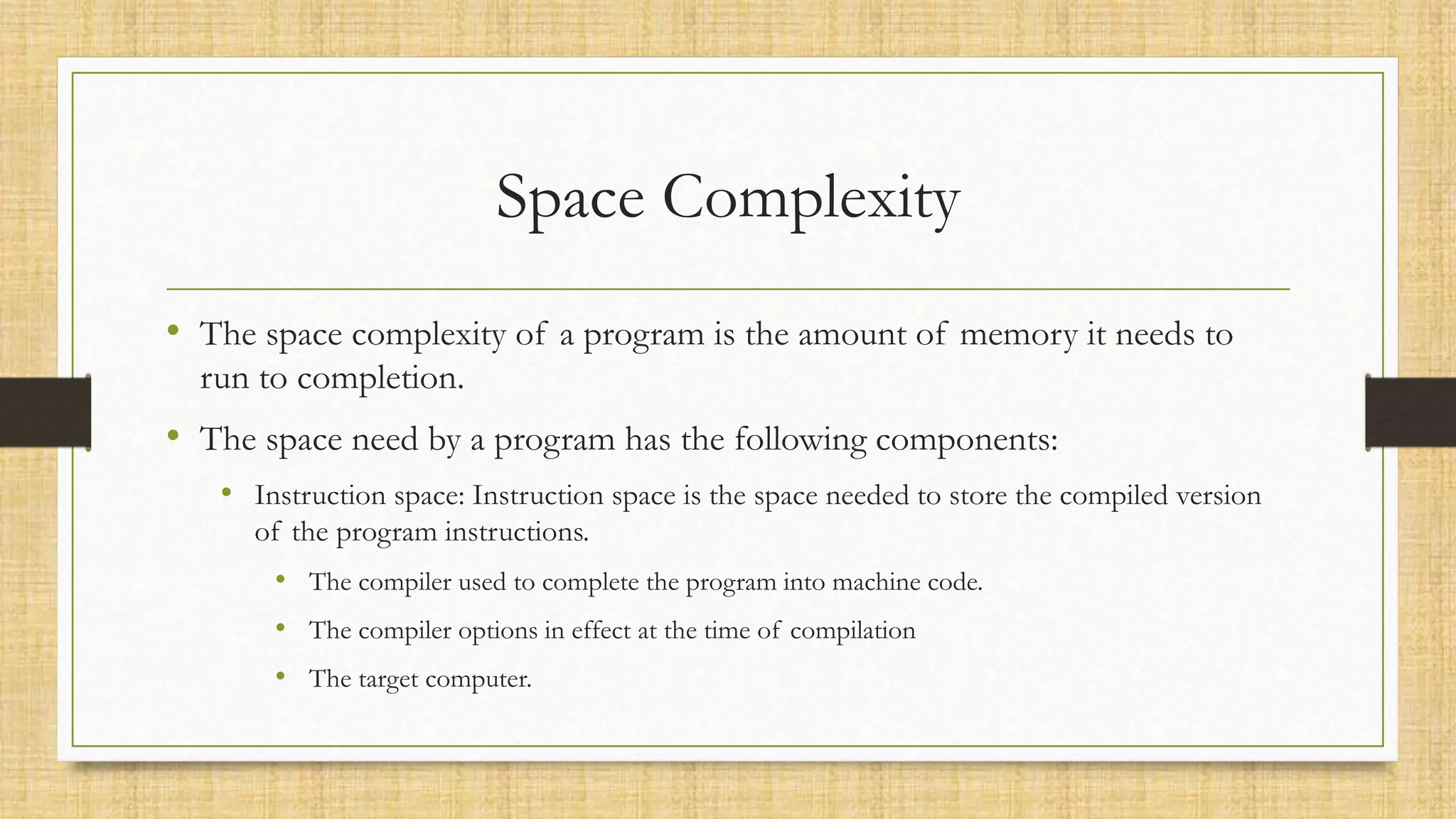 Space Complexity
• The space complexity of a program is the amount of memory it needs to
run to completion.
• The space need by a program has the following components:
• Instruction space: Instruction space is the space needed to store the compiled version
of the program instructions.
• The compiler used to complete the program into machine code.
• The compiler options in effect at the time of compilation
• The target computer.
 