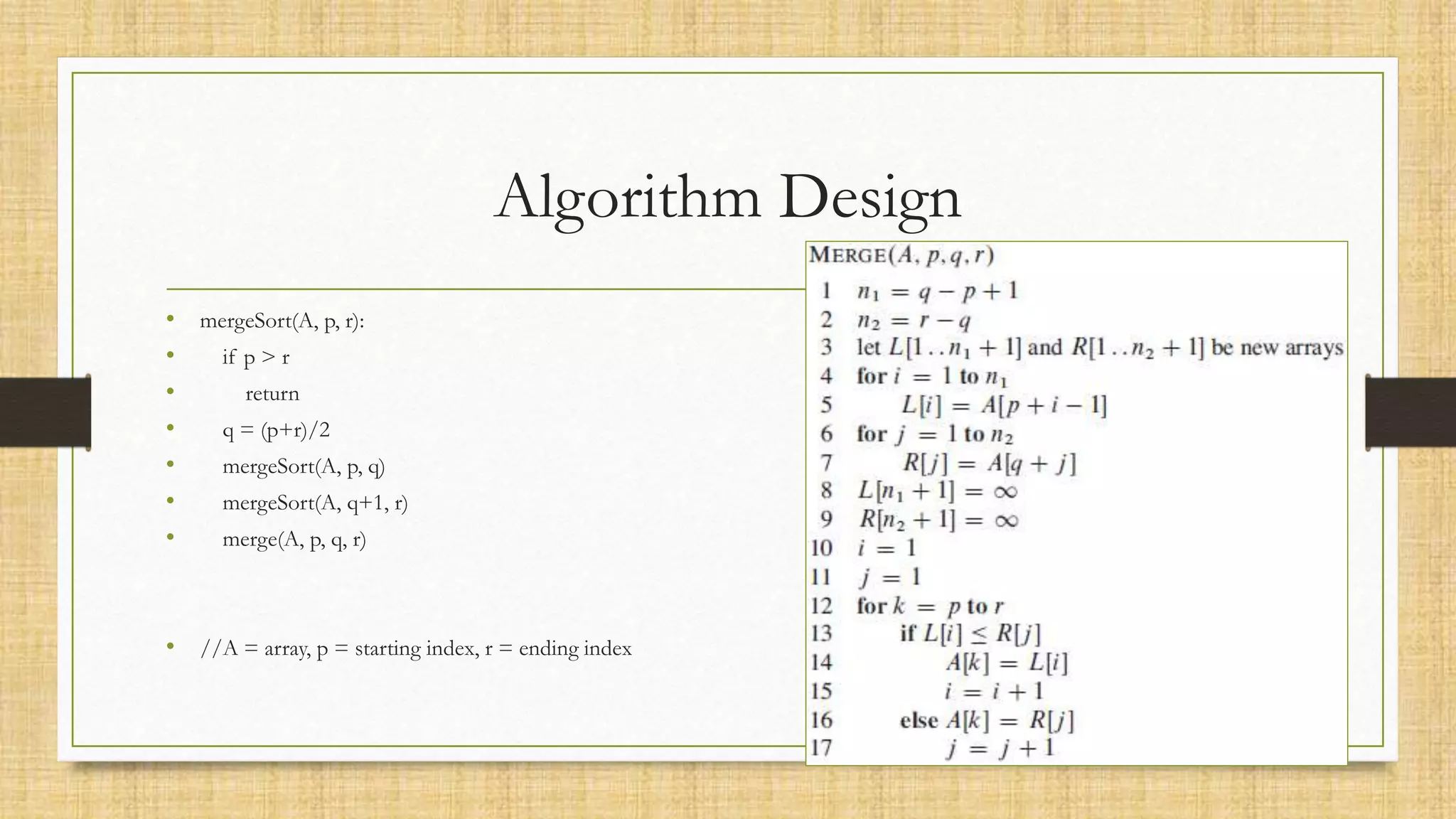 Algorithm Design
• mergeSort(A, p, r):
• if p > r
• return
• q = (p+r)/2
• mergeSort(A, p, q)
• mergeSort(A, q+1, r)
• merge(A, p, q, r)
• //A = array, p = starting index, r = ending index
 