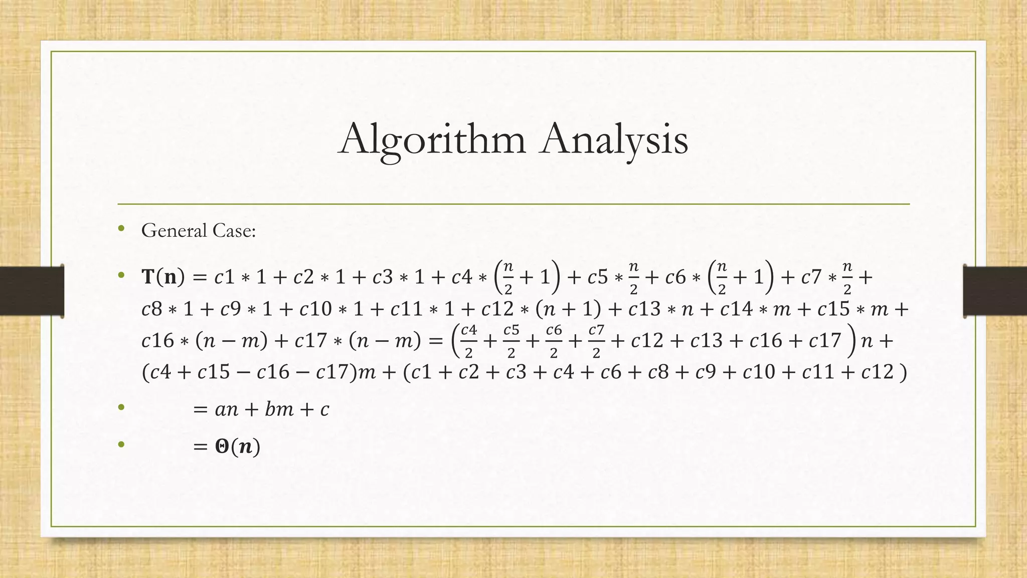 Algorithm Analysis
• General Case:
• 𝐓 𝐧 = 𝑐1 ∗ 1 + 𝑐2 ∗ 1 + 𝑐3 ∗ 1 + 𝑐4 ∗
𝑛
2
+ 1 + 𝑐5 ∗
𝑛
2
+ 𝑐6 ∗
𝑛
2
+ 1 + 𝑐7 ∗
𝑛
2
+
𝑐8 ∗ 1 + 𝑐9 ∗ 1 + 𝑐10 ∗ 1 + 𝑐11 ∗ 1 + 𝑐12 ∗ 𝑛 + 1 + 𝑐13 ∗ 𝑛 + 𝑐14 ∗ 𝑚 + 𝑐15 ∗ 𝑚 +
𝑐16 ∗ 𝑛 − 𝑚 + 𝑐17 ∗ 𝑛 − 𝑚 =
𝑐4
2
+
𝑐5
2
+
𝑐6
2
+
𝑐7
2
+ 𝑐12 + 𝑐13 + 𝑐16 + 𝑐17 𝑛 +
(𝑐4 + 𝑐15 − 𝑐16 − 𝑐17)𝑚 + (𝑐1 + 𝑐2 + 𝑐3 + 𝑐4 + 𝑐6 + 𝑐8 + 𝑐9 + 𝑐10 + 𝑐11 + 𝑐12 )
• = 𝑎𝑛 + 𝑏𝑚 + 𝑐
• = 𝚯(𝒏)
 