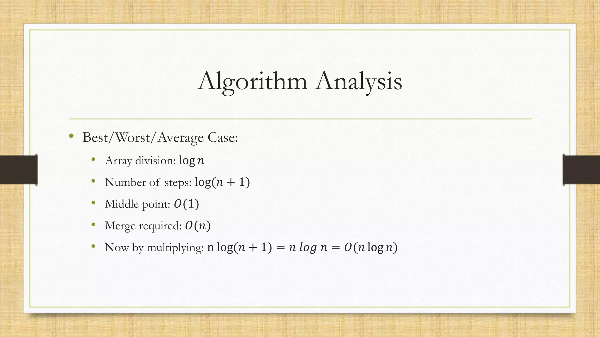 Algorithm Analysis
• Best/Worst/Average Case:
• Array division: log 𝑛
• Number of steps: log(𝑛 + 1)
• Middle point: 𝑂(1)
• Merge required: 𝑂(𝑛)
• Now by multiplying: n log(𝑛 + 1) = 𝑛 𝑙𝑜𝑔 𝑛 = 𝑂(𝑛 log 𝑛)
 