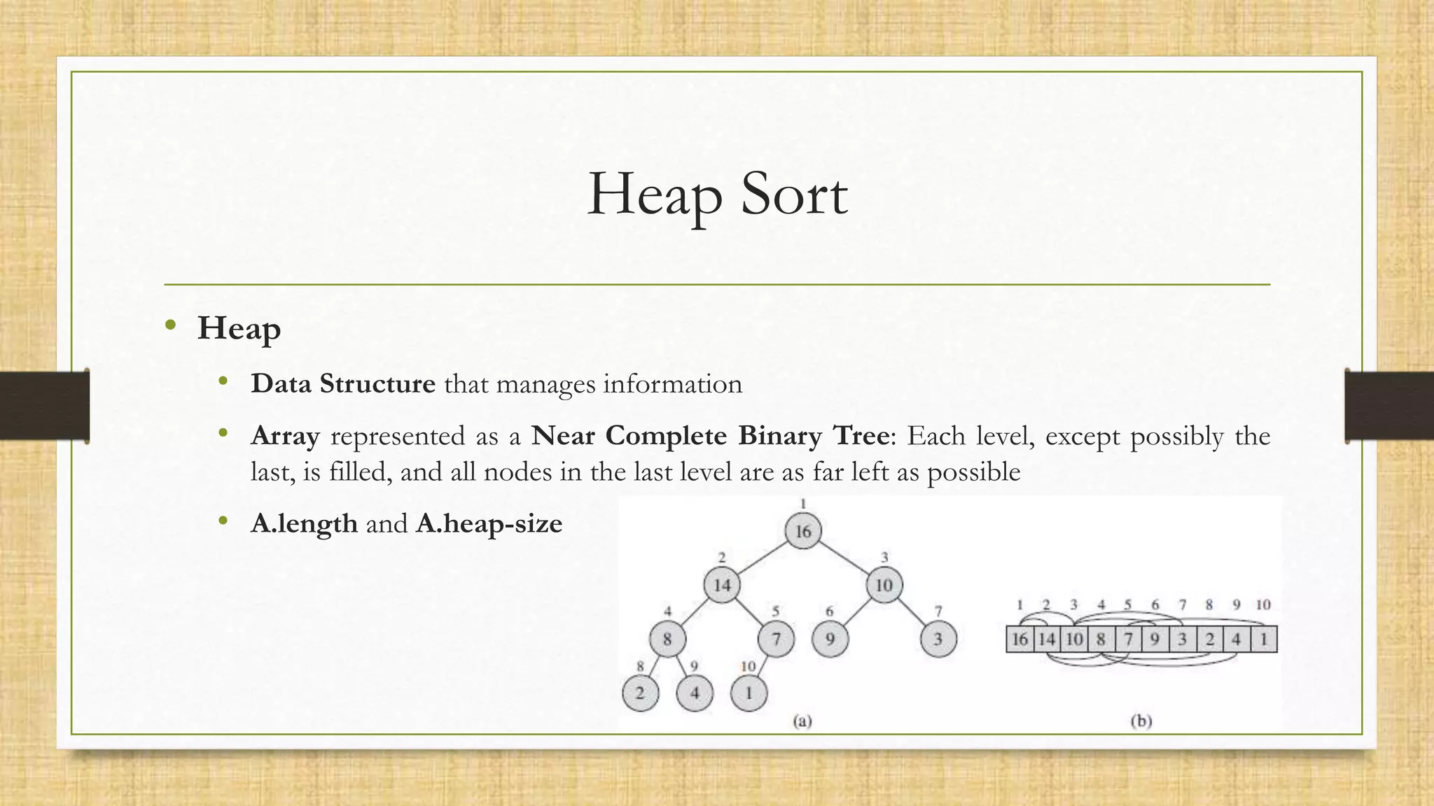 Heap Sort
• Heap
• Data Structure that manages information
• Array represented as a Near Complete Binary Tree: Each level, except possibly the
last, is filled, and all nodes in the last level are as far left as possible
• A.length and A.heap-size
 