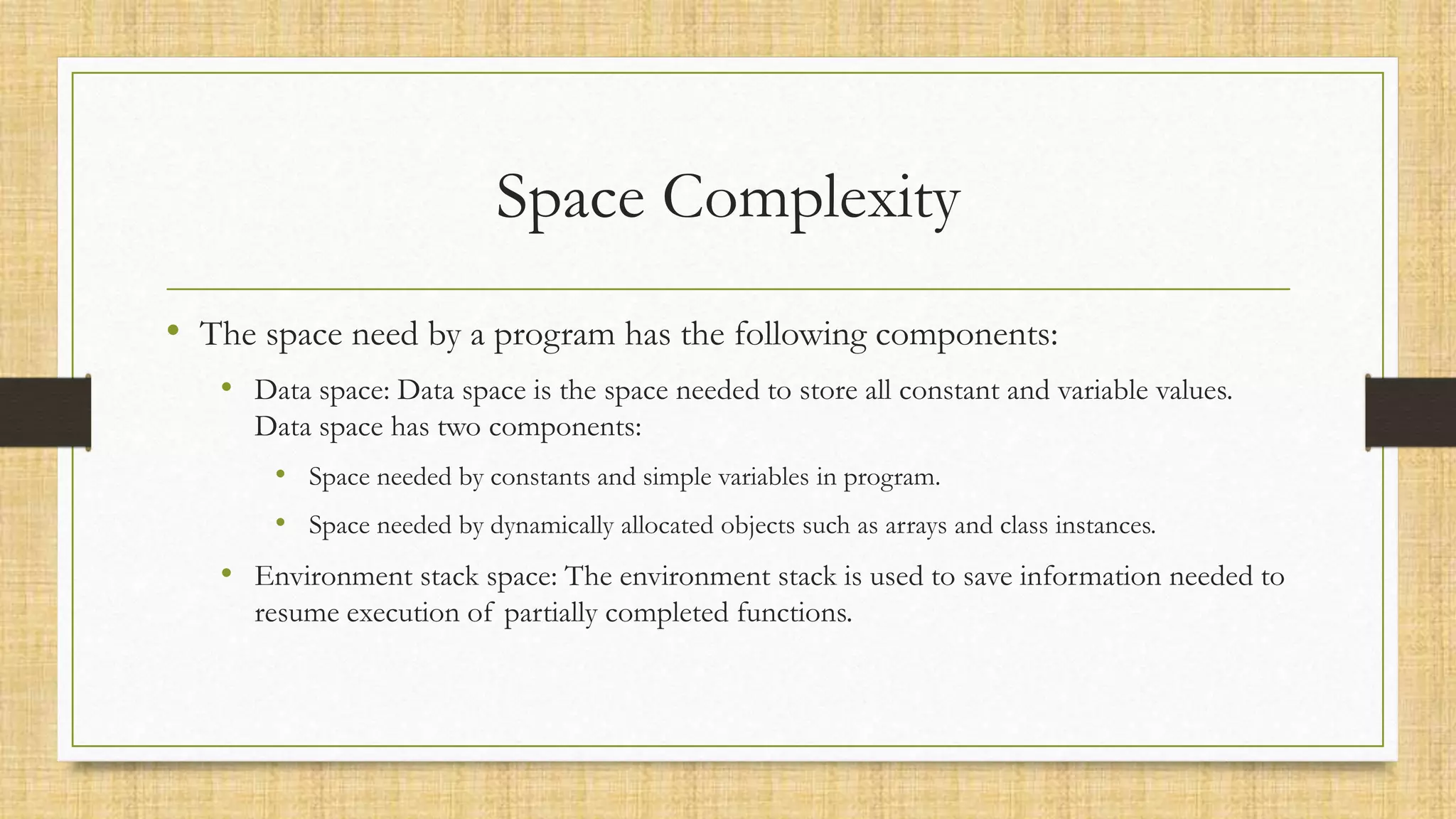 Space Complexity
• The space need by a program has the following components:
• Data space: Data space is the space needed to store all constant and variable values.
Data space has two components:
• Space needed by constants and simple variables in program.
• Space needed by dynamically allocated objects such as arrays and class instances.
• Environment stack space: The environment stack is used to save information needed to
resume execution of partially completed functions.
 
