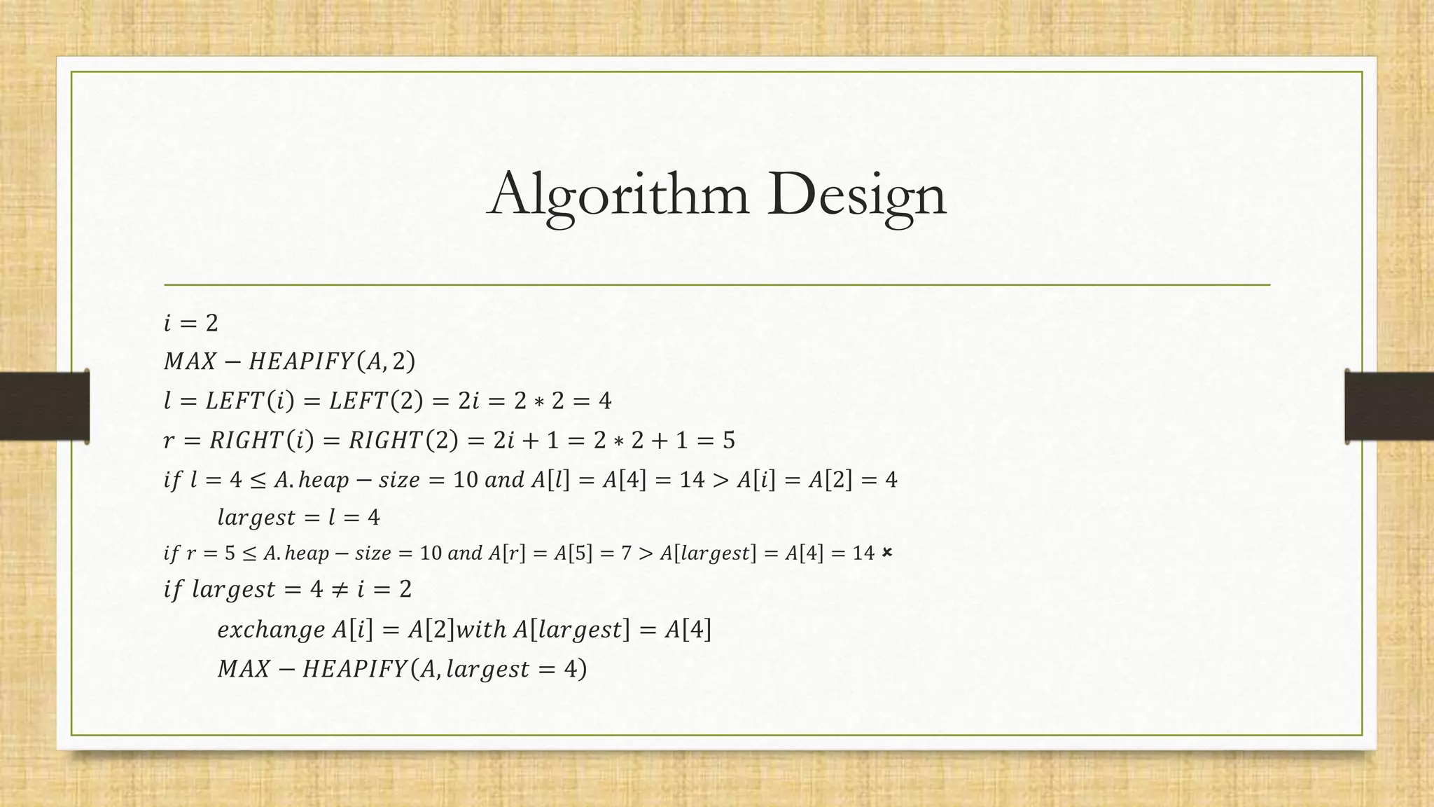 Algorithm Design
𝑖 = 2
𝑀𝐴𝑋 − 𝐻𝐸𝐴𝑃𝐼𝐹𝑌 𝐴, 2
𝑙 = 𝐿𝐸𝐹𝑇 𝑖 = 𝐿𝐸𝐹𝑇 2 = 2𝑖 = 2 ∗ 2 = 4
𝑟 = 𝑅𝐼𝐺𝐻𝑇 𝑖 = 𝑅𝐼𝐺𝐻𝑇 2 = 2𝑖 + 1 = 2 ∗ 2 + 1 = 5
𝑖𝑓 𝑙 = 4 ≤ 𝐴. ℎ𝑒𝑎𝑝 − 𝑠𝑖𝑧𝑒 = 10 𝑎𝑛𝑑 𝐴 𝑙 = 𝐴 4 = 14 > 𝐴 𝑖 = 𝐴 2 = 4
𝑙𝑎𝑟𝑔𝑒𝑠𝑡 = 𝑙 = 4
𝑖𝑓 𝑟 = 5 ≤ 𝐴. ℎ𝑒𝑎𝑝 − 𝑠𝑖𝑧𝑒 = 10 𝑎𝑛𝑑 𝐴 𝑟 = 𝐴 5 = 7 > 𝐴 𝑙𝑎𝑟𝑔𝑒𝑠𝑡 = 𝐴 4 = 14 
𝑖𝑓 𝑙𝑎𝑟𝑔𝑒𝑠𝑡 = 4 ≠ 𝑖 = 2
𝑒𝑥𝑐ℎ𝑎𝑛𝑔𝑒 𝐴 𝑖 = 𝐴 2 𝑤𝑖𝑡ℎ 𝐴 𝑙𝑎𝑟𝑔𝑒𝑠𝑡 = 𝐴 4
𝑀𝐴𝑋 − 𝐻𝐸𝐴𝑃𝐼𝐹𝑌 𝐴, 𝑙𝑎𝑟𝑔𝑒𝑠𝑡 = 4
 
