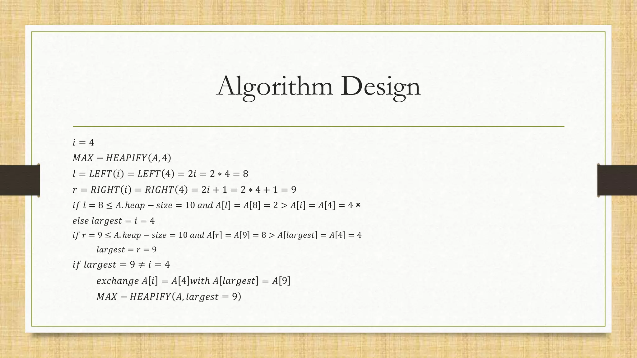 Algorithm Design
𝑖 = 4
𝑀𝐴𝑋 − 𝐻𝐸𝐴𝑃𝐼𝐹𝑌 𝐴, 4
𝑙 = 𝐿𝐸𝐹𝑇 𝑖 = 𝐿𝐸𝐹𝑇 4 = 2𝑖 = 2 ∗ 4 = 8
𝑟 = 𝑅𝐼𝐺𝐻𝑇 𝑖 = 𝑅𝐼𝐺𝐻𝑇 4 = 2𝑖 + 1 = 2 ∗ 4 + 1 = 9
𝑖𝑓 𝑙 = 8 ≤ 𝐴. ℎ𝑒𝑎𝑝 − 𝑠𝑖𝑧𝑒 = 10 𝑎𝑛𝑑 𝐴 𝑙 = 𝐴 8 = 2 > 𝐴 𝑖 = 𝐴 4 = 4 
𝑒𝑙𝑠𝑒 𝑙𝑎𝑟𝑔𝑒𝑠𝑡 = 𝑖 = 4
𝑖𝑓 𝑟 = 9 ≤ 𝐴. ℎ𝑒𝑎𝑝 − 𝑠𝑖𝑧𝑒 = 10 𝑎𝑛𝑑 𝐴 𝑟 = 𝐴 9 = 8 > 𝐴 𝑙𝑎𝑟𝑔𝑒𝑠𝑡 = 𝐴 4 = 4
𝑙𝑎𝑟𝑔𝑒𝑠𝑡 = 𝑟 = 9
𝑖𝑓 𝑙𝑎𝑟𝑔𝑒𝑠𝑡 = 9 ≠ 𝑖 = 4
𝑒𝑥𝑐ℎ𝑎𝑛𝑔𝑒 𝐴 𝑖 = 𝐴 4 𝑤𝑖𝑡ℎ 𝐴 𝑙𝑎𝑟𝑔𝑒𝑠𝑡 = 𝐴 9
𝑀𝐴𝑋 − 𝐻𝐸𝐴𝑃𝐼𝐹𝑌 𝐴, 𝑙𝑎𝑟𝑔𝑒𝑠𝑡 = 9
 