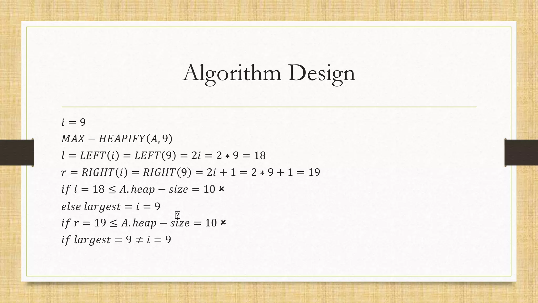 Algorithm Design
𝑖 = 9
𝑀𝐴𝑋 − 𝐻𝐸𝐴𝑃𝐼𝐹𝑌 𝐴, 9
𝑙 = 𝐿𝐸𝐹𝑇 𝑖 = 𝐿𝐸𝐹𝑇 9 = 2𝑖 = 2 ∗ 9 = 18
𝑟 = 𝑅𝐼𝐺𝐻𝑇 𝑖 = 𝑅𝐼𝐺𝐻𝑇 9 = 2𝑖 + 1 = 2 ∗ 9 + 1 = 19
𝑖𝑓 𝑙 = 18 ≤ 𝐴. ℎ𝑒𝑎𝑝 − 𝑠𝑖𝑧𝑒 = 10 
𝑒𝑙𝑠𝑒 𝑙𝑎𝑟𝑔𝑒𝑠𝑡 = 𝑖 = 9
𝑖𝑓 𝑟 = 19 ≤ 𝐴. ℎ𝑒𝑎𝑝 − 𝑠𝑖𝑧𝑒 = 10 
𝑖𝑓 𝑙𝑎𝑟𝑔𝑒𝑠𝑡 = 9 ≠ 𝑖 = 9
 