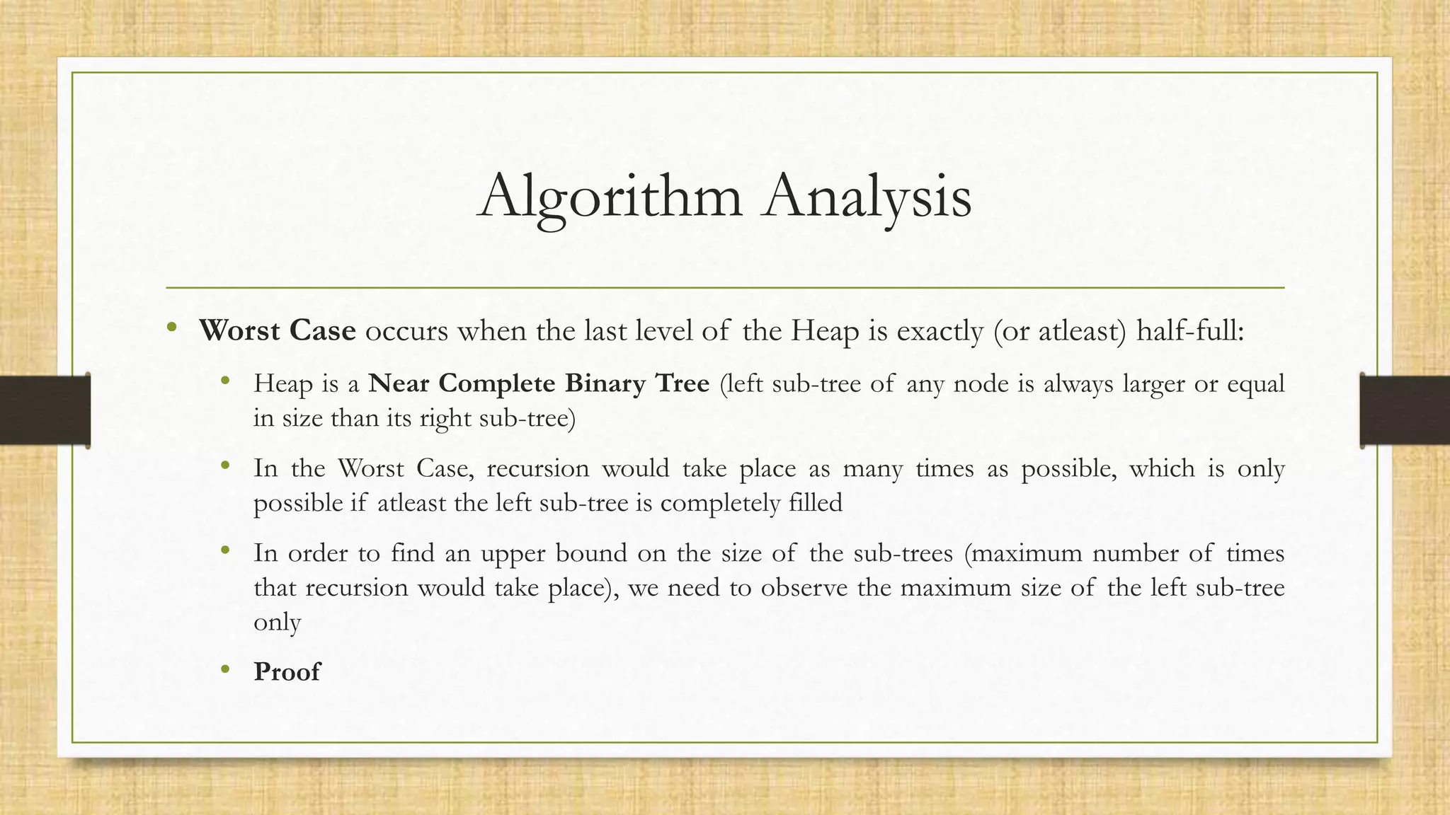 Algorithm Analysis
• Worst Case occurs when the last level of the Heap is exactly (or atleast) half-full:
• Heap is a Near Complete Binary Tree (left sub-tree of any node is always larger or equal
in size than its right sub-tree)
• In the Worst Case, recursion would take place as many times as possible, which is only
possible if atleast the left sub-tree is completely filled
• In order to find an upper bound on the size of the sub-trees (maximum number of times
that recursion would take place), we need to observe the maximum size of the left sub-tree
only
• Proof
 