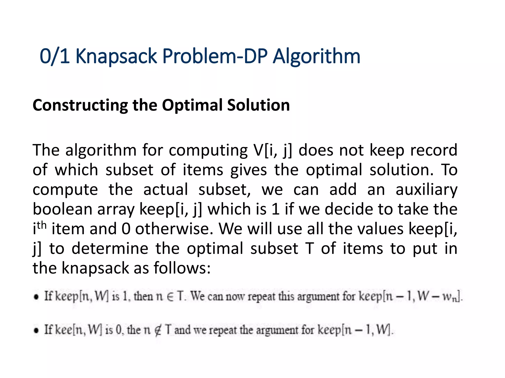 0/1 Knapsack Problem-DP Algorithm
Constructing the Optimal Solution
The algorithm for computing V[i, j] does not keep record
of which subset of items gives the optimal solution. To
compute the actual subset, we can add an auxiliary
boolean array keep[i, j] which is 1 if we decide to take the
ith item and 0 otherwise. We will use all the values keep[i,
j] to determine the optimal subset T of items to put in
the knapsack as follows:
 