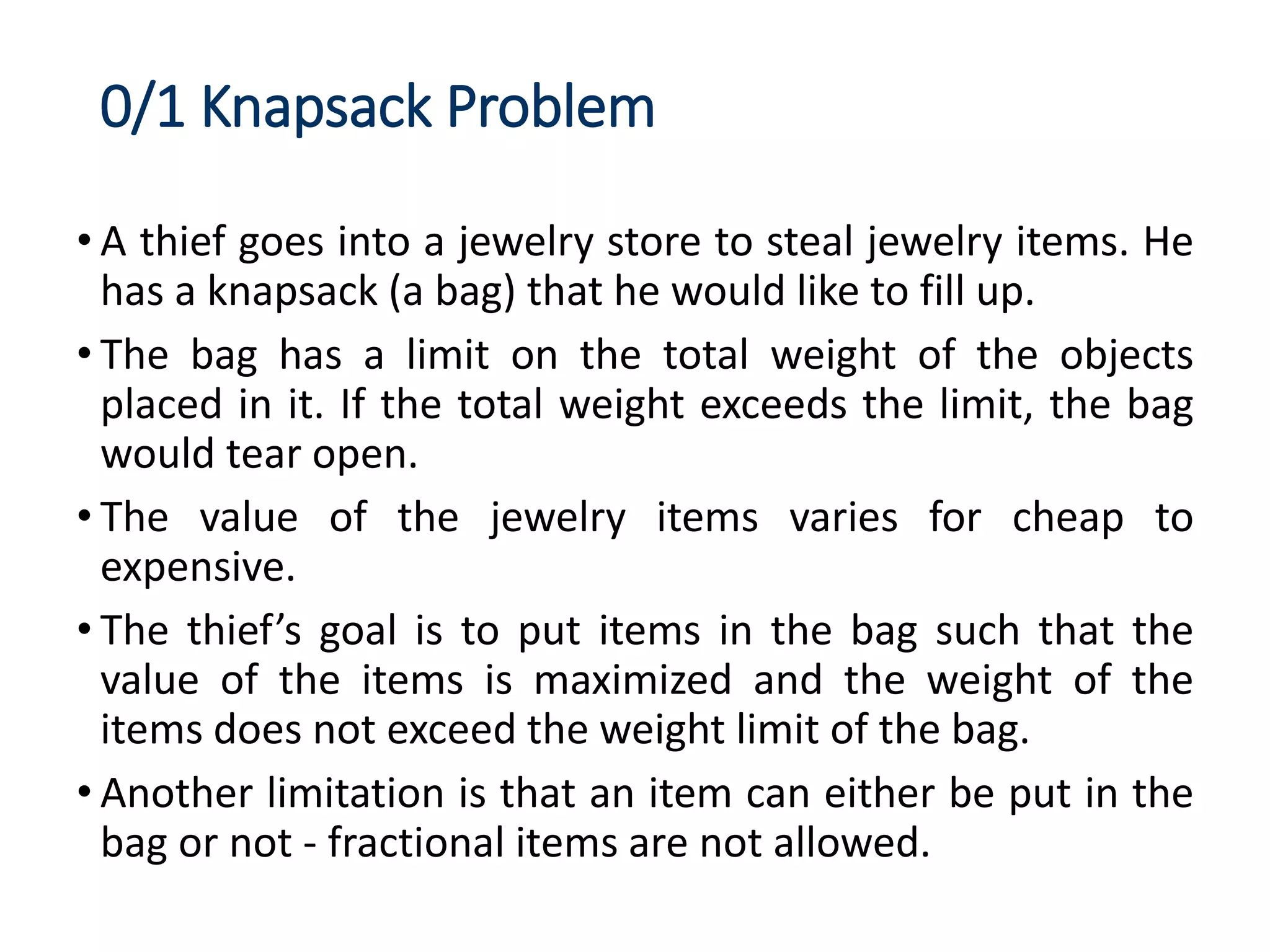 0/1 Knapsack Problem
• A thief goes into a jewelry store to steal jewelry items. He
has a knapsack (a bag) that he would like to fill up.
• The bag has a limit on the total weight of the objects
placed in it. If the total weight exceeds the limit, the bag
would tear open.
• The value of the jewelry items varies for cheap to
expensive.
• The thief’s goal is to put items in the bag such that the
value of the items is maximized and the weight of the
items does not exceed the weight limit of the bag.
• Another limitation is that an item can either be put in the
bag or not - fractional items are not allowed.
 