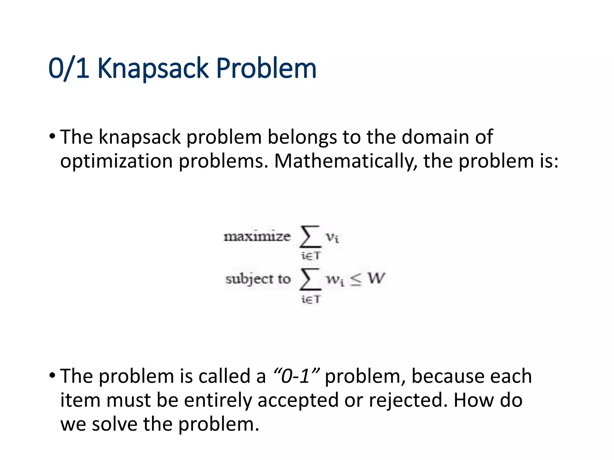 0/1 Knapsack Problem
• The knapsack problem belongs to the domain of
optimization problems. Mathematically, the problem is:
• The problem is called a “0-1” problem, because each
item must be entirely accepted or rejected. How do
we solve the problem.
 