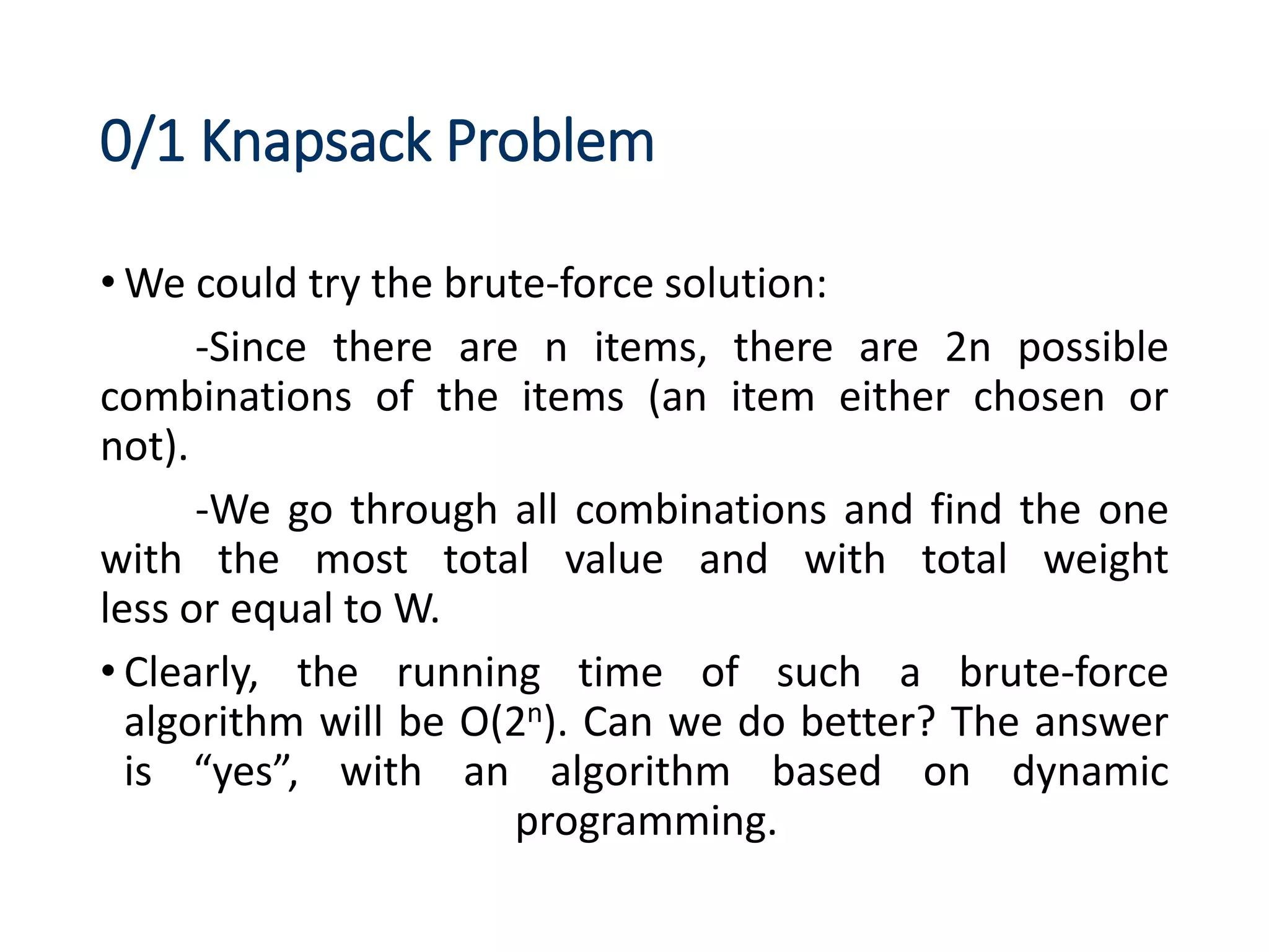 0/1 Knapsack Problem
• We could try the brute-force solution:
-Since there are n items, there are 2n possible
combinations of the items (an item either chosen or
not).
-We go through all combinations and find the one
with the most total value and with total weight
less or equal to W.
• Clearly, the running time of such a brute-force
algorithm will be O(2n). Can we do better? The answer
is “yes”, with an algorithm based on dynamic
programming.
 