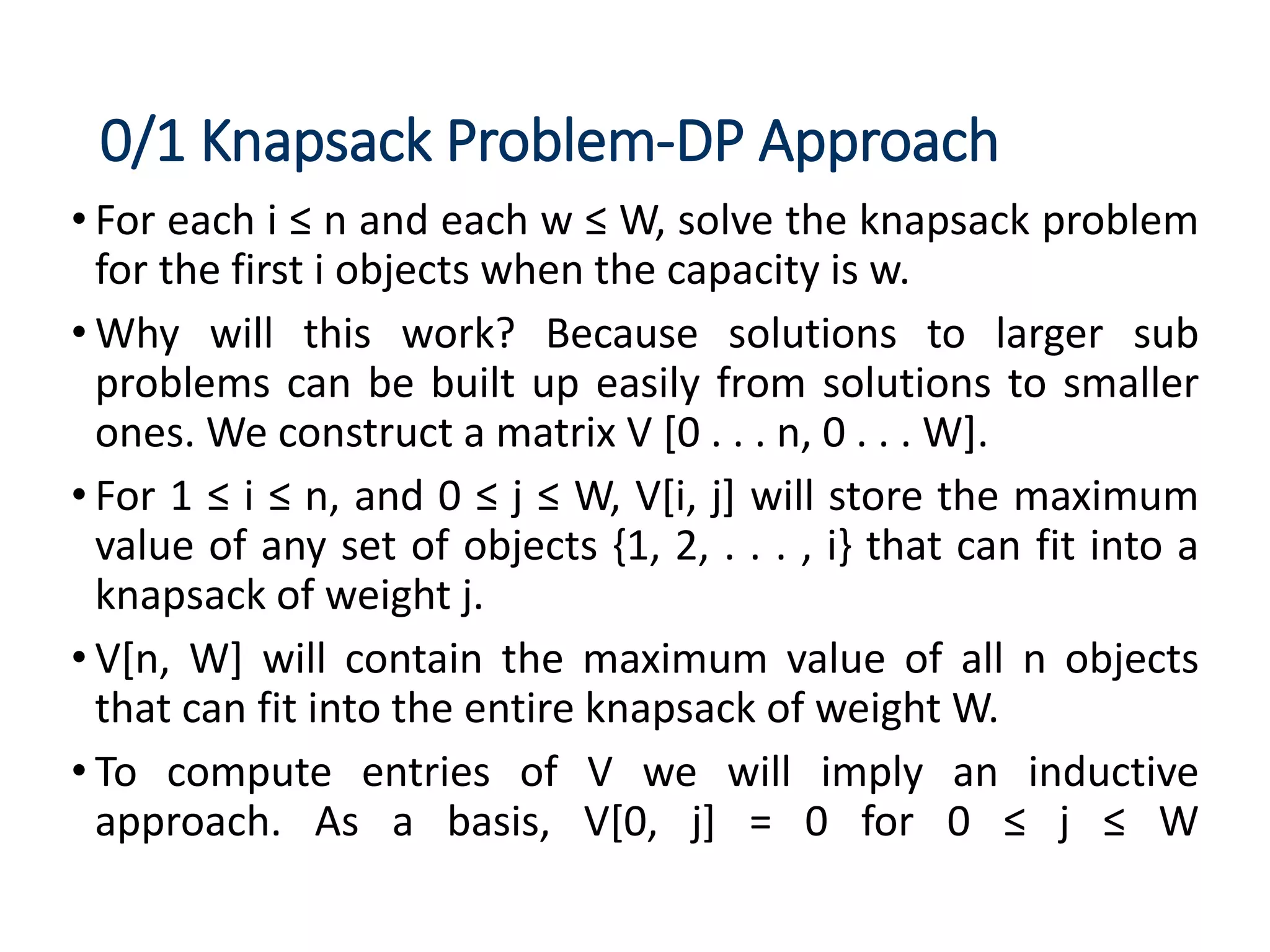 0/1 Knapsack Problem-DP Approach
• For each i ≤ n and each w ≤ W, solve the knapsack problem
for the first i objects when the capacity is w.
• Why will this work? Because solutions to larger sub
problems can be built up easily from solutions to smaller
ones. We construct a matrix V [0 . . . n, 0 . . . W].
• For 1 ≤ i ≤ n, and 0 ≤ j ≤ W, V[i, j] will store the maximum
value of any set of objects {1, 2, . . . , i} that can fit into a
knapsack of weight j.
• V[n, W] will contain the maximum value of all n objects
that can fit into the entire knapsack of weight W.
• To compute entries of V we will imply an inductive
approach. As a basis, V[0, j] = 0 for 0 ≤ j ≤ W
 