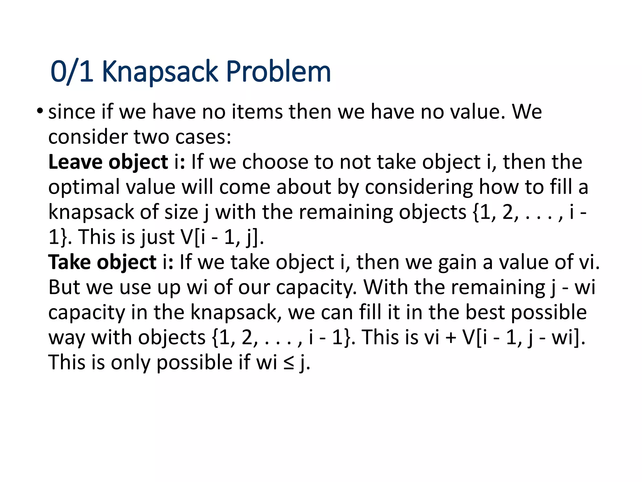 0/1 Knapsack Problem
• since if we have no items then we have no value. We
consider two cases:
Leave object i: If we choose to not take object i, then the
optimal value will come about by considering how to fill a
knapsack of size j with the remaining objects {1, 2, . . . , i -
1}. This is just V[i - 1, j].
Take object i: If we take object i, then we gain a value of vi.
But we use up wi of our capacity. With the remaining j - wi
capacity in the knapsack, we can fill it in the best possible
way with objects {1, 2, . . . , i - 1}. This is vi + V[i - 1, j - wi].
This is only possible if wi ≤ j.
 