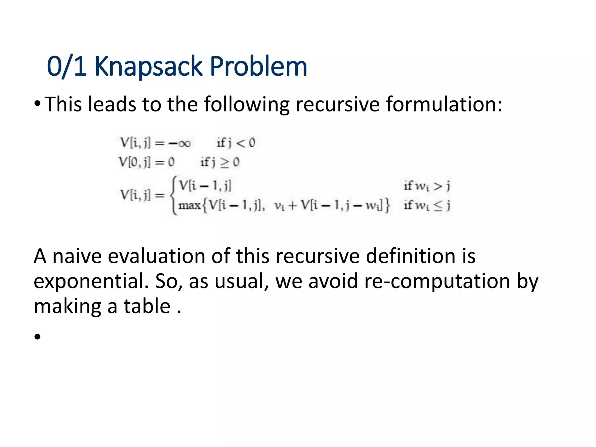 0/1 Knapsack Problem
•This leads to the following recursive formulation:
A naive evaluation of this recursive definition is
exponential. So, as usual, we avoid re-computation by
making a table .
•
 