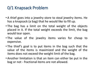 0/1 Knapsack Problem
• A thief goes into a jewelry store to steal jewelry items. He
has a knapsack (a bag) that he would like to fill up.
• The bag has a limit on the total weight of the objects
placed in it. If the total weight exceeds the limit, the bag
would tear open.
• The value of the jewelry items varies for cheap to
expensive.
• The thief’s goal is to put items in the bag such that the
value of the items is maximized and the weight of the
items does not exceed the weight limit of the bag.
• Another limitation is that an item can either be put in the
bag or not - fractional items are not allowed.
 