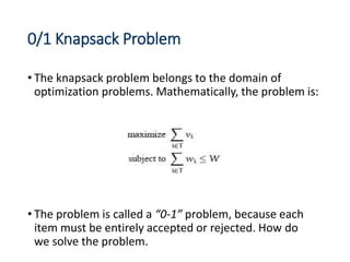0/1 Knapsack Problem
• The knapsack problem belongs to the domain of
optimization problems. Mathematically, the problem is:
• The problem is called a “0-1” problem, because each
item must be entirely accepted or rejected. How do
we solve the problem.
 