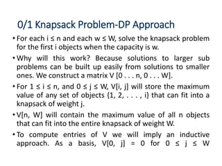 0/1 Knapsack Problem-DP Approach
• For each i ≤ n and each w ≤ W, solve the knapsack problem
for the first i objects when the capacity is w.
• Why will this work? Because solutions to larger sub
problems can be built up easily from solutions to smaller
ones. We construct a matrix V [0 . . . n, 0 . . . W].
• For 1 ≤ i ≤ n, and 0 ≤ j ≤ W, V[i, j] will store the maximum
value of any set of objects {1, 2, . . . , i} that can fit into a
knapsack of weight j.
• V[n, W] will contain the maximum value of all n objects
that can fit into the entire knapsack of weight W.
• To compute entries of V we will imply an inductive
approach. As a basis, V[0, j] = 0 for 0 ≤ j ≤ W
 
