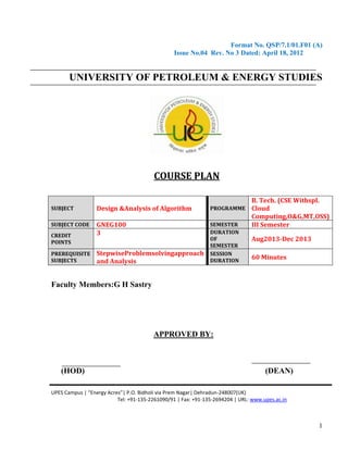 Format No. QSP/7.1/01.F01 (A)
Issue No.04 Rev. No 3 Dated: April 18, 2012

UNIVERSITY OF PETROLEUM & ENERGY STUDIES

COURSE PLAN
SUBJECT

Design &Analysis of Algorithm

PROGRAMME

SUBJECT CODE

GNEG100
3

SEMESTER
DURATION
OF
SEMESTER
SESSION
DURATION

CREDIT
POINTS
PREREQUISITE
SUBJECTS

StepwiseProblemsolvingapproach
and Analysis

B. Tech. (CSE Withspl.
Cloud
Computing,O&G,MT,OSS)
III Semester
Aug2013-Dec 2013
60 Minutes

Faculty Members:G H Sastry

APPROVED BY:

(HOD)

(DEAN)

UPES Campus | “Energy Acres”| P.O. Bidholi via Prem Nagar| Dehradun-248007(UK)
Tel: +91-135-2261090/91 | Fax: +91-135-2694204 | URL: www.upes.ac.in

1

 