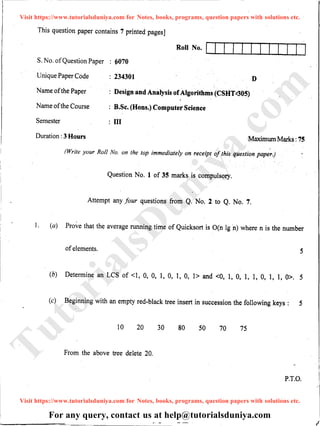 This question paper contains 7 printed pages]
Roll No. I I I f I I I I I I 1· I
S. No. ofQuestion Paper : 6070
Unique Paper Code : 234301
Name ofthe Paper
Name ofthe Course
Semester
: Design and Analysis ofAlgorithms (CSHT:305)
: B.Sc. (Hons.) Computer Science
: III
D
Duration :3 Hours Maximum Marks :75
(Write your Roll No. on the top immediately on receipt of this question paper) ·
Question No. 1 of 35 marks is compulsory.
Attempt any four questions from Q. No. 2 to Q. No. 7.
1·. (a) Prove that the average running time of Quicksort is O(n lg ·n) where n is the number
ofelements. 5
(b) Determine an LCS of <1, 0, 0, I, 0, 1, 0, 1> and <0, 1, 0, 1, 1, 0, 1, 1, 0>. 5
(c) Beginning with an empty red-black tree insert in succession the following keys : 5
10 20 30 80 50 70 75
From the above tree delete 20.
P.T.O.
Visit https://www.tutorialsduniya.com for Notes, books, programs, question papers with solutions etc.
Visit https://www.tutorialsduniya.com for Notes, books, programs, question papers with solutions etc.
For any query, contact us at help@tutorialsduniya.com
TutorialsD
uniya.com
 