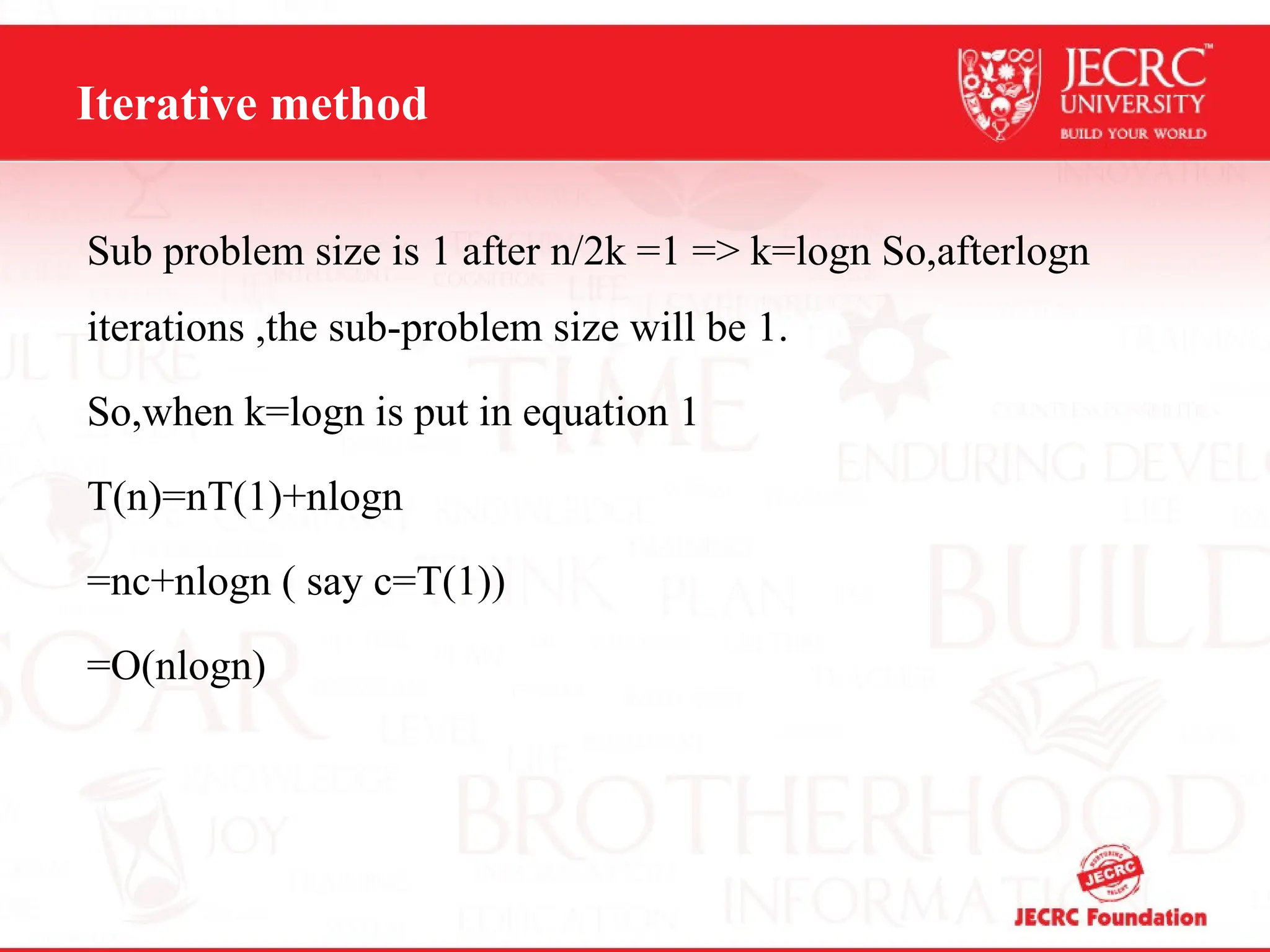Iterative method
Sub problem size is 1 after n/2k =1 => k=logn So,afterlogn
iterations ,the sub-problem size will be 1.
So,when k=logn is put in equation 1
T(n)=nT(1)+nlogn
=nc+nlogn ( say c=T(1))
=O(nlogn)
 