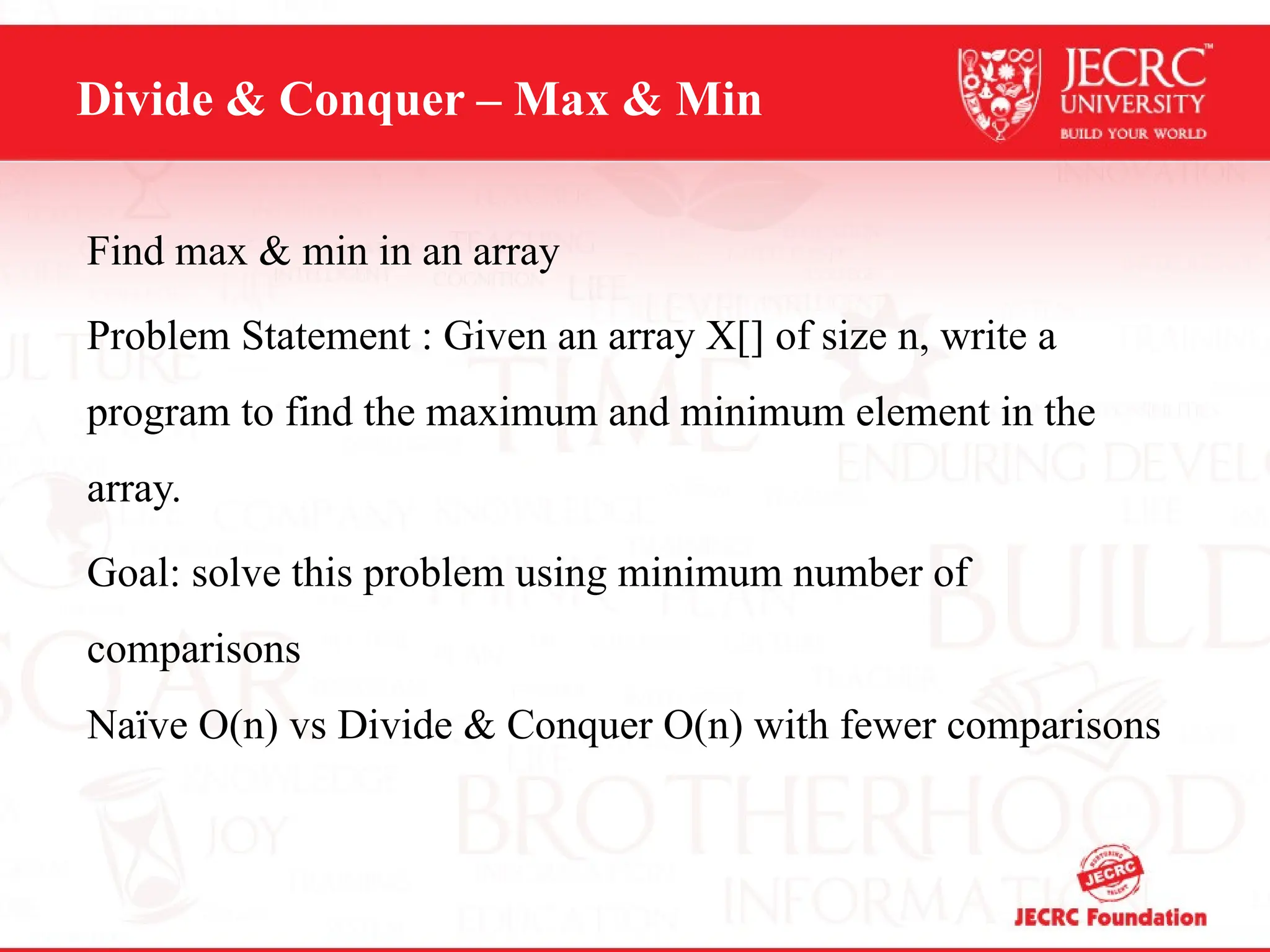 Divide & Conquer – Max & Min
Find max & min in an array
Problem Statement : Given an array X[] of size n, write a
program to find the maximum and minimum element in the
array.
Goal: solve this problem using minimum number of
comparisons
Naïve O(n) vs Divide & Conquer O(n) with fewer comparisons
 