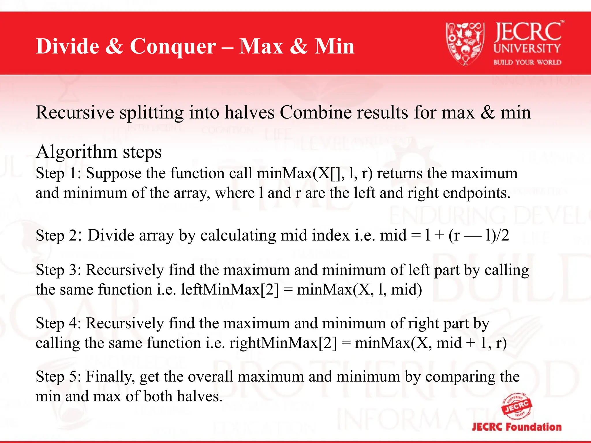 Divide & Conquer – Max & Min
Recursive splitting into halves Combine results for max & min
Algorithm steps
Step 1: Suppose the function call minMax(X[], l, r) returns the maximum
and minimum of the array, where l and r are the left and right endpoints.
Step 2: Divide array by calculating mid index i.e. mid = l + (r — l)/2
Step 3: Recursively find the maximum and minimum of left part by calling
the same function i.e. leftMinMax[2] = minMax(X, l, mid)
Step 4: Recursively find the maximum and minimum of right part by
calling the same function i.e. rightMinMax[2] = minMax(X, mid + 1, r)
Step 5: Finally, get the overall maximum and minimum by comparing the
min and max of both halves.
 