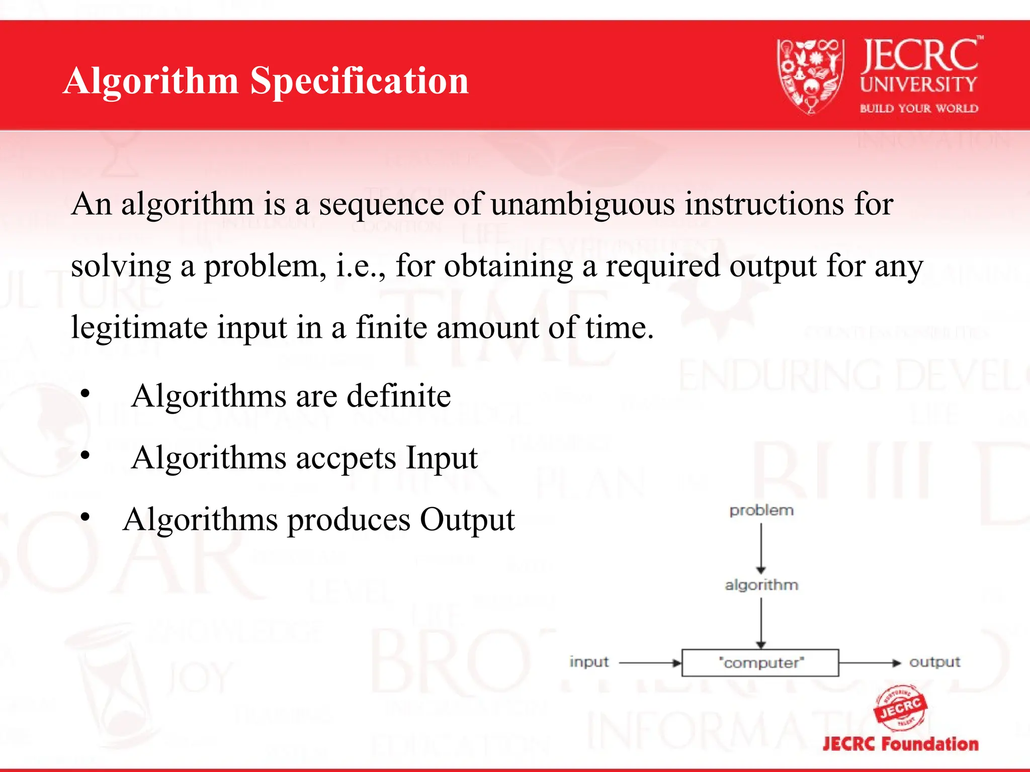 Algorithm Specification
An algorithm is a sequence of unambiguous instructions for
solving a problem, i.e., for obtaining a required output for any
legitimate input in a finite amount of time.
• Algorithms are definite
• Algorithms accpets Input
• Algorithms produces Output
 