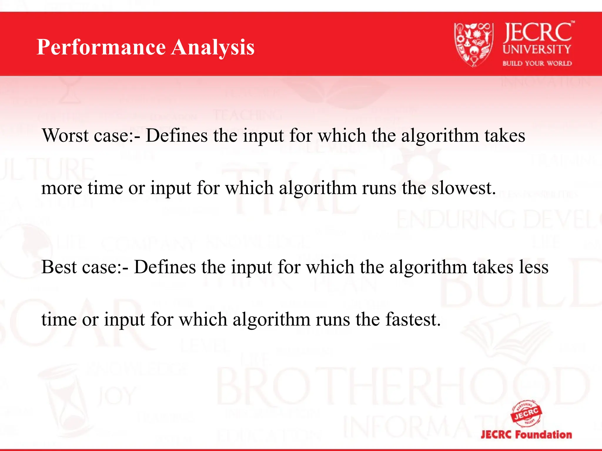 Performance Analysis
Worst case:- Defines the input for which the algorithm takes
more time or input for which algorithm runs the slowest.
Best case:- Defines the input for which the algorithm takes less
time or input for which algorithm runs the fastest.
 